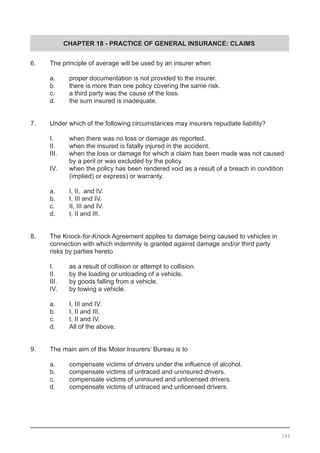 CHAPTER 18 - PRACTICE OF GENERAL INSURANCE: CLAIMS
6.	 The principle of average will be used by an insurer when
	 a.	 proper documentation is not provided to the insurer.
	 b.	 there is more than one policy covering the same risk.
	 c.	 a third party was the cause of the loss. 		
	 d.	 the sum insured is inadequate.
7.	 Under which of the following circumstances may insurers repudiate liability?
	 I.	 when there was no loss or damage as reported.
	 II.	 when the insured is fatally injured in the accident.
	 III.	 when the loss or damage for which a claim has been made was not caused
		 by a peril or was excluded by the policy.			
	 IV.	 when the policy has been rendered void as a result of a breach in condition
	 	 (implied) or express) or warranty.
	 a.	 I, II, and IV.	
	 b.	 I, III and IV.
	 c.	 II, III and IV.	
	 d.	 I, II and III.
8.	 The Knock-for-Knock Agreement applies to damage being caused to vehicles in
	 connection with which indemnity is granted against damage and/or third party
	 risks by parties hereto
	 I.	 as a result of collision or attempt to collision.
	 II.	 by the loading or unloading of a vehicle.
	 III.	 by goods falling from a vehicle.
	 IV.	 by towing a vehicle.
	 a. 	 I, III and IV.			
	 b. 	 I, II and III.					
	 c.	 I, II and IV.
	 d.	 All of the above.
9.	 The main aim of the Motor Insurers’ Bureau is to
	 a.	 compensate victims of drivers under the influence of alcohol.
	 b.	 compensate victims of untraced and uninsured drivers.
	 c.	 compensate victims of uninsured and unlicensed drivers.
	 d.	 compensate victims of untraced and unlicensed drivers.	
249
 