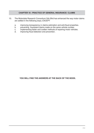 CHAPTER 18 - PRACTICE OF GENERAL INSURANCE: CLAIMS
10.	 The Motordata Research Consortium Sdn Bhd has enhanced the way motor claims
	 are settled in the following ways, EXCEPT
	 a.	 improving transparency in claims estimation and anti-fraud properties.
	 b.	 preventing fraudulent claims made on the same vehicle number.
	 c.	 implementing faster and costlier methods of repairing motor vehicles.
	 d.	 improving fraud detection and prevention.
YOU WILL FIND THE ANSWERS AT THE BACK OF THE BOOK.
250
 