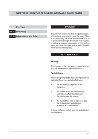 CHAPTER 19 - PRACTICE OF GENERAL INSURANCE: POLICY FORMS
OVERVIEW
It is common knowledge that few policyholders
and perhaps even agents, read the policy. This
is not surprising because an insurance policy
is a very complex legal document. This chapter
provides a detailed descripton of the policy
forms of a fire insurance policy and a private
motor car insurance policy.
19.1. FIRE POLICY
Heading
This consists of the insurance company’s name
and the address of its registered office.
Recital Clause
Thewordingintherecitalclauseisnotprescribed
by the tariff and may state the following:
1.	 the insured has proposed to the
	 company;
2.	 the proposal and declaration shall
	 be the basis of contract between
	 the insured and the insurer;
3.	 the insured has paid or agreed to pay
	 the first premium stated in the
	 schedule as consideration.
In some instances, only 3 above is stated in the
recital clause.
	 Overview 					
			
19.1. Fire Policy					
			
19.2. Private Motor Car Policy
251
 