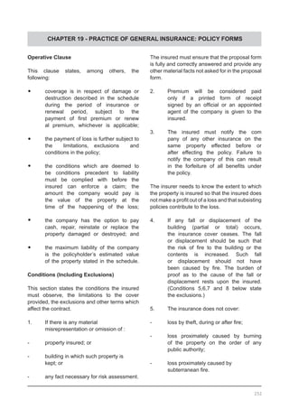 CHAPTER 19 - PRACTICE OF GENERAL INSURANCE: POLICY FORMS
Operative Clause
This clause states, among others, the
following:
•	 coverage is in respect of damage or
	 destruction described in the schedule
	 during the period of insurance or
	 renewal period, subject to the
	 payment of first premium or renew
	 al premium, whichever is applicable;
	
•	 the payment of loss is further subject to
	 the limitations, exclusions and
	 conditions in the policy;
•	 the conditions which are deemed to
	 be conditions precedent to liability
	 must be complied with before the
	 insured can enforce a claim; the
	 amount the company would pay is
	 the value of the property at the
	 time of the happening of the loss;
•	 the company has the option to pay
	 cash, repair, reinstate or replace the
	 property damaged or destroyed; and
•	 the maximum liability of the company
	 is the policyholder’s estimated value
	 of the property stated in the schedule.
Conditions (Including Exclusions)
This section states the conditions the insured
must observe, the limitations to the cover
provided, the exclusions and other terms which
affect the contract.
1.	 If there is any material
	 misrepresentation or omission of :
-	 property insured; or
-	 building in which such property is
	 kept; or
-	 any fact necessary for risk assessment.
The insured must ensure that the proposal form
is fully and correctly answered and provide any
other material facts not asked for in the proposal
form.
2.	 Premium will be considered paid
	 only if a printed form of receipt
	 signed by an official or an appointed
	 agent of the company is given to the
	 insured.
3.	 The insured must notify the com
	 pany of any other insurance on the
	 same property effected before or
	 after effecting the policy. Failure to
	 notify the company of this can result
	 in the forfeiture of all benefits under
	 the policy.
The insurer needs to know the extent to which
the property is insured so that the insured does
not make a profit out of a loss and that subsisting
policies contribute to the loss.
4.	 If any fall or displacement of the
	 building (partial or total) occurs,
	 the insurance cover ceases. The fall
	 or displacement should be such that
	 the risk of fire to the building or the
	 contents is increased. Such fall
	 or displacement should not have
	 been caused by fire. The burden of
	 proof as to the cause of the fall or
	 displacement rests upon the insured.
	 (Conditions 5,6,7 and 8 below state
	 the exclusions.)
5.	 The insurance does not cover:
-	 loss by theft, during or after fire;
-	 loss proximately caused by burning
	 of the property on the order of any
	 public authority;
-	 loss proximately caused by
	 subterranean fire.
252
 
