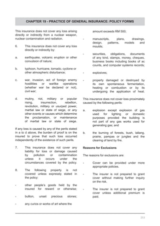 CHAPTER 19 - PRACTICE OF GENERAL INSURANCE: POLICY FORMS
	 amount exceeds RM 500;
-	 manuscripts, plans, drawings,
	 design, patterns, models and
	 moulds;
-	 securities, obligations, documents
	 of any kind, stamps, money, cheques,
	 business books including books of ac
	 counts, and computer systems records;
-	 explosives;
-	 property damaged or destroyed by
	 its own spontaneous fermentation,
	 heating or combustion or by its
	 undergoing the application of heat.
This insurance does not cover loss proximately
caused by the following perils:
a.	 explosion except explosion of gas
	 used for lighting or domestic
	 purposes provided the building is
	 not part of any gas works used for
	 generating gas; and
b.	 the burning of forests, bush, lallang,
	 prairie, pampas or jungles and the
	 clearing of land by fire.
Reasons for Exclusions
The reasons for exclusions are:
-	 Cover can be provided under more
	 appropriate policies.
-	 The insurer is not prepared to grant
	 cover without making further inquiry
	 on the risk.
-	 The insurer is not prepared to grant
	 cover unless additional premium is
	 paid.
This insurance does not cover any loss arising
directly or indirectly from a nuclear weapon,
nuclear contamination and radiation.
6.	 This insurance does not cover any loss
	 directly or indirectly by:
a.	 earthquake, volcanic eruption or other
	 convulsion of nature;
b.	 typhoon, hurricane, tornado, cyclone or
	 other atmospheric disturbance;
c.	 war, invasion, act of foreign enemy
	 hostilities or warlike operations
	 (whether war be declared or not),
	 civil war;
d.	 mutiny, riot, military or popular
	 rising, insurrection, rebellion,
	 revolution, military or usurped power,
martial law or state of siege, or any
other events or causes which determine
the proclamation, or maintenance
of martial law or state of siege.
If any loss is caused by any of the perils stated
in a to d above, the burden of proof is on the
insured to prove that such loss occurred
independently of the existence of such perils.
7.	 This insurance does not cover any
	 liability for loss or damage caused
	 by pollution or contamination
	 unless it occurs under the
	 circumstances covered by the policy.
8.	 The following property is not
	 covered unless expressly stated in
	 the policy:
-	 other people’s goods held by the
	 insured for reward or otherwise;
-	 bullion, unset precious stones;
-	 any curios or works of art where the
253
 
