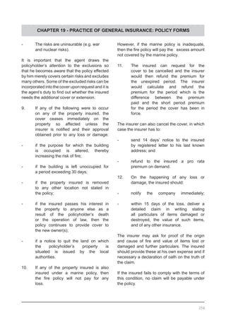 CHAPTER 19 - PRACTICE OF GENERAL INSURANCE: POLICY FORMS
-	 The risks are uninsurable (e.g. war
	 and nuclear risks).
It is important that the agent draws the
policyholder’s attention to the exclusions so
that he becomes aware that the policy effected
by him merely covers certain risks and excludes
many others. Some of the excluded risks can be
incorporated into the cover upon request and it is
the agent’s duty to find out whether the insured
needs the additional cover or extension.
9.	 If any of the following were to occur
	 on any of the property insured, the
	 cover ceases immediately on the
	 property so affected unless the
	 insurer is notified and their approval
	 obtained prior to any loss or damage:
-	 if the purpose for which the building
	 is occupied is altered, thereby
	 increasing the risk of fire;
-	 if the building is left unoccupied for
	 a period exceeding 30 days;
-	 if the property insured is removed
	 to any other location not stated in
	 the policy;
-	 if the insured passes his interest in
	 the property to anyone else as a
	 result of the policyholder’s death
	 or the operation of law, then the
	 policy continues to provide cover to
	 the new owner(s);
-	 if a notice to quit the land on which
	 the policyholder’s property is
	 situated is issued by the local
	 authorities.
10.	 If any of the property insured is also
	 insured under a marine policy, then
	 the fire policy will not pay for any
	 loss.
However, if the marine policy is inadequate,
then the fire policy will pay the excess amount
not covered by the marine policy.
11.	 The insured can request for the
	 cover to be cancelled and the insurer
	 would then refund the premium for
	 the unexpired period. The insurer
	 would calculate and refund the
	 premium for the period which is the
	 difference between the premium
	 paid and the short period premium
	 for the period the cover has been in
	 force.
The insurer can also cancel the cover, in which
case the insurer has to:
-	 send 14 days’ notice to the insured
	 by registered letter to his last known
	 address; and
-	 refund to the insured a pro rata
	 premium on demand.
12.	 On the happening of any loss or
	 damage, the insured should:
-	 notify the company immediately;
-	 within 15 days of the loss, deliver a
	 detailed claim in writing stating
	 all particulars of items damaged or
	 destroyed, the value of such items,
	 and of any other insurance.
The insurer may ask for proof of the origin
and cause of fire and value of items lost or
damaged and further particulars. The insured
should provide these at his own expense and if
necessary a declaration of oath on the truth of
the claim.
If the insured fails to comply with the terms of
this condition, no claim will be payable under
the policy.
254
 