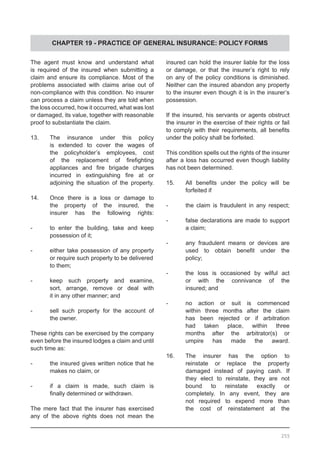 CHAPTER 19 - PRACTICE OF GENERAL INSURANCE: POLICY FORMS
The agent must know and understand what
is required of the insured when submitting a
claim and ensure its compliance. Most of the
problems associated with claims arise out of
non-compliance with this condition. No insurer
can process a claim unless they are told when
the loss occurred, how it occurred, what was lost
or damaged, its value, together with reasonable
proof to substantiate the claim.
13.	 The insurance under this policy
	 is extended to cover the wages of
	 the policyholder’s employees, cost
	 of the replacement of firefighting
	 appliances and fire brigade charges
	 incurred in extinguishing fire at or
	 adjoining the situation of the property.
14.	 Once there is a loss or damage to
	 the property of the insured, the
	 insurer has the following rights:
-	 to enter the building, take and keep
	 possession of it;
-	 either take possession of any property
	 or require such property to be delivered
	 to them;
-	 keep such property and examine,
	 sort, arrange, remove or deal with
	 it in any other manner; and
-	 sell such property for the account of
	 the owner.
These rights can be exercised by the company
even before the insured lodges a claim and until
such time as:
-	 the insured gives written notice that he
	 makes no claim, or
-	 if a claim is made, such claim is
	 finally determined or withdrawn.
The mere fact that the insurer has exercised
any of the above rights does not mean the
insured can hold the insurer liable for the loss
or damage, or that the insurer’s right to rely
on any of the policy conditions is diminished.
Neither can the insured abandon any property
to the insurer even though it is in the insurer’s
possession.
If the insured, his servants or agents obstruct
the insurer in the exercise of their rights or fail
to comply with their requirements, all benefits
under the policy shall be forfeited.
This condition spells out the rights of the insurer
after a loss has occurred even though liability
has not been determined.
15.	 All benefits under the policy will be
	 forfeited if
-	 the claim is fraudulent in any respect;
-	 false declarations are made to support
	 a claim;
-	 any fraudulent means or devices are
	 used to obtain benefit under the
	 policy;
-	 the loss is occasioned by wilful act
	 or with the connivance of the
	 insured; and
-	 no action or suit is commenced
	 within three months after the claim
	 has been rejected or if arbitration
	 had taken place, within three
	 months after the arbitrator(s) or
	 umpire has made the award.
16.	 The insurer has the option to
	 reinstate or replace the property
	 damaged instead of paying cash. If
	 they elect to reinstate, they are not
	 bound to reinstate exactly or
	 completely. In any event, they are
	 not required to expend more than
	 the cost of reinstatement at the
255
 