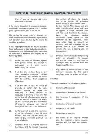 CHAPTER 19 - PRACTICE OF GENERAL INSURANCE: POLICY FORMS
	 time of loss or damage nor more
	 than the sum insured.
If the insurer does elect to reinstate or replace,
the insured, at hisown expense, has to provide
plans, specifications, etc. to the insurer.
Nothing that the insurer does or causes to be
donewithaviewtoreinstatementorreplacement
can be taken as an election by the insurer to
reinstate or replace.
If after electing to reinstate, the insurer is unable
to do so because of local authority regulations,
the insurer is only liable to pay a sum computed
as adequate to reinstate the property to its
former condition.
17.	 Where any right of recovery against
	 third parties exists, the insurer is
	 subrogated to it even before
	 indemnifying the insured.
18.	 If at the time of loss there is any
	 other subsisting insurance covering
	 the property, the insurer is liable
	 only to contribute their proportion
	 of the loss.
19.	 If at the time of loss the value of
	 property is higher than the sum
	 insured, average will apply. As
	 adequacy of sum insured is
	 adequacy at the time of loss and not
	 at the time of effecting cover, agents
	 have to explain to clients the effect
	 of this condition and the importance
	 of ensuring adequate sum insured
	 throughout the period of insurance.
20.	 In the event of a loss, the insurance
	 should be reinstated to the full sum
	 insured and the insured shall be
	 liable to pay additional premium on
	 a pro rata basis.
21.	 Whenever there is a dispute between
	 the insurer and the insured regarding
	 the amount of claim, the dispute
	 has to be referred for arbitration
	 before any court action can be taken
	 by the insured. This clause also pro
	 vides that disputing parties will have
	 to appoint a single arbitrator who
	 will hear and determine the dispute.
	 When the disputing parties
	 concerned cannot agree on the
	 arbitrator to be appointed, each
	 party may have to appoint an
	 arbitrator and the arbitrators so ap
	 pointed will in turn appoint an
	 umpire who has a casting vote on
	 the decision.
22.	 Unless a claim is the subject of pending
	 action or arbitration, the insurer
	 will not be liable for any loss or
	 damages after 12 months from the
	 happening of the loss.
23.	 Any notice or communication to the
	 company required by the above
	 conditions must be written or printed.
Schedule
This section contains the following particulars:
a.	 the name of the insurer;
b.	 the name and address of the insured;
c.	 the business / occupation of the
	 insured;
d.	 the location of property insured;
e.	 the period of insurance;
f.	 the amount of premium;
g.	 the details of the property insured
	 and the respective sums insured,
	 together with the total sum insured;
	 and
256
 