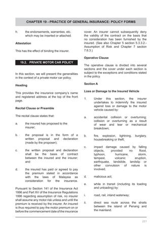 CHAPTER 19 - PRACTICE OF GENERAL INSURANCE: POLICY FORMS
h.	 the endorsements, warranties, etc.
	 which may be inserted or attached.
Attestation
This has the effect of binding the insurer.
19.2. PRIVATE MOTOR CAR POLICY
In this section, we will present the generalities
in the context of a private motor car policy.
Heading
This provides the insurance company’s name
and registered address at the top of the front
page.
Recital Clause or Preamble
The recital clause states that:
a.	 the insured has proposed to the
	 insurer;
b.	 the proposal is in the form of a
	 written proposal and declaration
	 (made by the proposer);
c.	 the written proposal and declaration
	 shall be the basis of contract
	 between the insured and the insurer;
	 and
d.	 the insured has paid or agreed to pay
	 the premium stated in accordance
	 with the laws of Malaysia as
	 consideration for the insurance.
Pursuant to Section 141 of the Insurance Act
1996 and Part XV of the Insurance Regulations
1996 regarding assumption of risk, no insurer
shall assume any motor risk unless and until the
premium is received by the insurer. An insured
is thus required to pay the motor premium on or
before the commencement date of the insurance
cover. An insurer cannot subsequently deny
the validity of the contract on the basis that
no consideration has been furnished by the
insured. (See also Chapter 5 section 5.3.3.2.-
Assumption of Risk and Chapter 7 section
7.6.3.)
Operative Clause
The operative clause is divided into several
sections and the cover under each section is
subject to the exceptions and conditions stated
in the policy.
Section A
Loss or Damage to the Insured Vehicle
1.	 Under this section, the insurer
	 undertakes to indemnify the insured
	 against loss or damage to the motor
	 vehicle caused by:
a.	 accidental collision or overturning;
	 collision or overturning as a result
	 of wear and tear or mechanical
	 breakdown;
b.	 fire, explosion, lightning, burglary,
	 housebreaking or theft;
c.	 impact damage caused by falling
	 objects, provided no flood,
	 typhoon, hurricane, storm,
	 tempest, volcanic eruption,
	 earthquake, landslide, landslip or
	 other convulsion of nature is
	 involved;
d.	 malicious act;
e.	 while in transit (including its loading
	 and unloading) by:
i.	 road, rail, inland waterway;
ii.	 direct sea route across the straits
	 between the island of Penang and
	 the mainland.
257
 