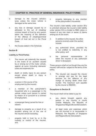 CHAPTER 19 - PRACTICE OF GENERAL INSURANCE: POLICY FORMS
d.	 damage to the insured vehicle’s
	 tyres unless the motor vehicle is
	 damaged at the same time;
e.	 any loss or damage caused by or
	 attributed to the act of cheating/
	 criminal breach of trust by any person
	 within the meaning of the definition
	 of the offence of cheating/criminal
	 breach of trust set out in the Penal
	 Code;
f.	 the Excess stated in the Schedule.
Section B
Liability to Third Parties
1.	 The insurer will indemnify the insured,
	 in the event of an accident caused
	 by or arising out of the motor vehicle,
	 against all sums (including claimants’
	 costs and expenses) for:
a.	 death or bodily injury to any person
	 except where death or injury is
	 sustained by:
i.	 a person in the course of his
	 employment by the insured;
ii.	 a member of the policyholder’s
	 household who is a passenger in the
	 vehicle unless such person is carried
	 by reason of or pursuant to a contract
	 of employment;
iii.	 a passenger being carried for hire or
	 reward.
b.	 damage to property as a result of an
	 accident arising out of the use of
	 the insured vehicle excluding :
i.	 property held in trust by or in the
	 custody or control of the insured;
	 and
ii.	 property belonging to any member
	 of the policyholder’s household.
The insurer’s total liability under section B1a
is unlimited whereas the insurer’s total liability
under section B1b is limited to RM3 million in
respect of any one claim or series of claims
arising out of one event.
2.	 In addition to the insured, the other
	 persons covered under this section
	 include:
a.	 any authorized driver, provided he
	 is not entitled to indemnity in any
	 other policy; and
b.	 the personal representative (if
	 either the insured or any authorized
	 driver is deceased).
These persons shall act as though they are the
insured, fulfil and be subject to the terms of the
policy.
3.	 The insured can request the insurer
	 to arrange and pay for the legal
	 services for the defence of any
	 charge of causing death other than
	 murder. The maximum sum payable
	 by the insurer is RM2000.
Exceptions to Section B
The insurer shall not be liable to pay for:
a.	 any claims brought against any
	 person in any country in courts
	 outside Malaysia, the Republic of
	 SingaporeorNegaraBruneiDarussalam;
b.	 all legal costs and expenses which
	 are not incurred in or recoverable in
	 Malaysia, the Republic of Singapore
	 and Negara Brunei Darussalam.
259
 