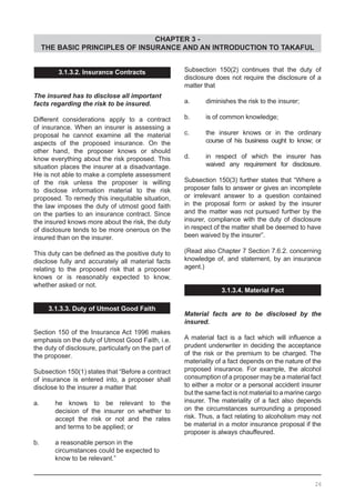 CHAPTER 3 -
THE BASIC PRINCIPLES OF INSURANCE AND AN INTRODUCTION TO TAKAFUL
26
Subsection 150(2) continues that the duty of
disclosure does not require the disclosure of a
matter that
a.	 diminishes the risk to the insurer;
b.	 is of common knowledge;
c.	 the insurer knows or in the ordinary
	 course of his business ought to know; or
d.	 in respect of which the insurer has
	 waived any requirement for disclosure.
Subsection 150(3) further states that “Where a
proposer fails to answer or gives an incomplete
or irrelevant answer to a question contained
in the proposal form or asked by the insurer
and the matter was not pursued further by the
insurer, compliance with the duty of disclosure
in respect of the matter shall be deemed to have
been waived by the insurer”.
(Read also Chapter 7 Section 7.6.2. concerning
knowledge of, and statement, by an insurance
agent.)
3.1.3.4. Material Fact
Material facts are to be disclosed by the
insured.
A material fact is a fact which will influence a
prudent underwriter in deciding the acceptance
of the risk or the premium to be charged. The
materiality of a fact depends on the nature of the
proposed insurance. For example, the alcohol
consumption of a proposer may be a material fact
to either a motor or a personal accident insurer
but the same fact is not material to a marine cargo
insurer. The materiality of a fact also depends
on the circumstances surrounding a proposed
risk. Thus, a fact relating to alcoholism may not
be material in a motor insurance proposal if the
proposer is always chauffeured.
3.1.3.2. Insurance Contracts
The insured has to disclose all important
facts regarding the risk to be insured.
Different considerations apply to a contract
of insurance. When an insurer is assessing a
proposal he cannot examine all the material
aspects of the proposed insurance. On the
other hand, the proposer knows or should
know everything about the risk proposed. This
situation places the insurer at a disadvantage.
He is not able to make a complete assessment
of the risk unless the proposer is willing
to disclose information material to the risk
proposed. To remedy this inequitable situation,
the law imposes the duty of utmost good faith
on the parties to an insurance contract. Since
the insured knows more about the risk, the duty
of disclosure tends to be more onerous on the
insured than on the insurer.
This duty can be defined as the positive duty to
disclose fully and accurately all material facts
relating to the proposed risk that a proposer
knows or is reasonably expected to know,
whether asked or not.
3.1.3.3. Duty of Utmost Good Faith
Section 150 of the Insurance Act 1996 makes
emphasis on the duty of Utmost Good Faith, i.e.
the duty of disclosure, particularly on the part of
the proposer.
Subsection 150(1) states that “Before a contract
of insurance is entered into, a proposer shall
disclose to the insurer a matter that
a.	 he knows to be relevant to the
	 decision of the insurer on whether to
	 accept the risk or not and the rates
	 and terms to be applied; or
b.	 a reasonable person in the
	 circumstances could be expected to
	 know to be relevant.”
 