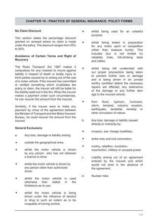 CHAPTER 19 - PRACTICE OF GENERAL INSURANCE: POLICY FORMS
No Claim Discount
This section states the percentage discount
granted on renewal where no claim is made
under the policy. The discount ranges from 25%
to 55%.
Avoidance of Certain Terms and Right of
Recovery
The Road Transport Act 1987 makes it
compulsory for any motorist to insure against
liability in respect of death or bodily injury to
third parties caused by or arising out of the use
of a motor vehicle. If the insured has committed
or omitted something which invalidates the
policy or claim, the insurer will still be liable for
the liability spelt out in the Act. When the insurer
makes a payment under such circumstances,
he can recover the amount from the insured.
Similarly, if the insurer were to make any
payment by virtue of the agreement between
the Minister of Transport and the Motor Insurers’
Bureau, he could recover the amount from the
insured.
General Exclusions
a.	 Any loss, damage or liability arising:
•	 outside the geographical area;
•	 whilst the motor vehicle is driven
	 by any person who has not obtained
	 a licence to drive;
•	 whilst the motor vehicle is driven by
	 any person other than authorized
	 driver;
•	 whilst the motor vehicle is used
	 otherwise than stated in the
	 limitations as to use;
•	 whilst the motor vehicle is being
	 driven under the influence of alcohol
	 or drug to such an extent as to be
	 incapable of having control;
•	 whilst being used for an unlawful
	 purpose;
•	 whilst being tested in preparation
	 for any motor sport or competition
	 (other than treasure hunts). This
	 includes (but is not limited to)
	 reliability trials, hill-climbing tests
	 and rallies;
•	 whilst being left unattended with
	 out proper precautions being taken
	 to prevent further loss or damage
	 and is being driven in an unroad
	 worthy condition before the necessary
	 repairs are effected, any extensions
	 of the damage or any further dam
	 age to the insured vehicle;
•	 from flood, typhoon, hurricane,
	 storm, tempest, volcanic eruption,
	 earthquake, landslide, landslip or
	 other convulsion of nature.
b.	 Any loss, damage or liability caused
	 directly or indirectly by:
•	 invasion, war, foreign hostilities;
•	 strike riots and civil commotion;
•	 mutiny, rebellion, revolution,
	 insurrection, military or usurped power.
c.	 Liability arising out of an agreement
	 entered by the insured and which
	 would not exist in the absence of
	 the agreement.
d.	 Nuclear risks.
260
 