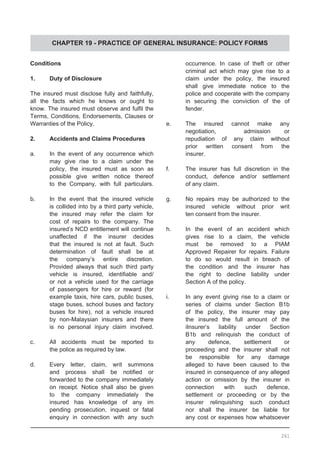 CHAPTER 19 - PRACTICE OF GENERAL INSURANCE: POLICY FORMS
Conditions
1.	 Duty of Disclosure
The insured must disclose fully and faithfully,
all the facts which he knows or ought to
know. The insured must observe and fulfil the
Terms, Conditions, Endorsements, Clauses or
Warranties of the Policy.
2.	 Accidents and Claims Procedures
a.	 In the event of any occurrence which
	 may give rise to a claim under the
	 policy, the insured must as soon as
	 possible give written notice thereof
	 to the Company, with full particulars.
b.	 In the event that the insured vehicle
	 is collided into by a third party vehicle,
	 the insured may refer the claim for
	 cost of repairs to the company. The
	 insured’s NCD entitlement will continue
	 unaffected if the insurer decides
	 that the insured is not at fault. Such
	 determination of fault shall be at
	 the company’s entire discretion.
	 Provided always that such third party
	 vehicle is insured, identifiable and/
	 or not a vehicle used for the carriage
	 of passengers for hire or reward (for
	 example taxis, hire cars, public buses,
	 stage buses, school buses and factory
	 buses for hire), not a vehicle insured
	 by non-Malaysian insurers and there
	 is no personal injury claim involved.
c.	 All accidents must be reported to
	 the police as required by law.
d.	 Every letter, claim, writ summons
	 and process shall be notified or
	 forwarded to the company immediately
	 on receipt. Notice shall also be given
	 to the company immediately the
	 insured has knowledge of any im
	 pending prosecution, inquest or fatal
	 enquiry in connection with any such
	 occurrence. In case of theft or other
	 criminal act which may give rise to a
	 claim under the policy, the insured
	 shall give immediate notice to the
	 police and cooperate with the company
	 in securing the conviction of the of
	 fender.
e.	 The insured cannot make any
	 negotiation, admission or
	 repudiation of any claim without
	 prior written consent from the
	 insurer.
f.	 The insurer has full discretion in the
	 conduct, defence and/or settlement
	 of any claim.
g.	 No repairs may be authorized to the
	 insured vehicle without prior writ
	 ten consent from the insurer.
h.	 In the event of an accident which
	 gives rise to a claim, the vehicle
	 must be removed to a PIAM
	 Approved Repairer for repairs. Failure
	 to do so would result in breach of
	 the condition and the insurer has
	 the right to decline liability under
	 Section A of the policy.
i.	 In any event giving rise to a claim or
	 series of claims under Section B1b
	 of the policy, the insurer may pay
	 the insured the full amount of the
	 iInsurer’s liability under Section
	 B1b and relinquish the conduct of
	 any defence, settlement or
	 proceeding and the insurer shall not
	 be responsible for any damage
	 alleged to have been caused to the
	 insured in consequence of any alleged
	 action or omission by the insurer in
	 connection with such defence,
	 settlement or proceeding or by the
	 insurer relinquishing such conduct
	 nor shall the insurer be liable for
	 any cost or expenses how whatsoever
261
 