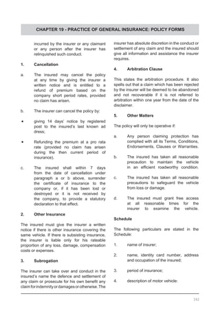 CHAPTER 19 - PRACTICE OF GENERAL INSURANCE: POLICY FORMS
	 incurred by the insurer or any claimant
	 or any person after the insurer has
	 relinquished such conduct.
1.	 Cancellation
a.	 The insured may cancel the policy
	 at any time by giving the insurer a
	 written notice and is entitled to a
	 refund of premium based on the
	 company short period rates, provided
	 no claim has arisen.
b.	 The insurer can cancel the policy by:
•	 giving 14 days’ notice by registered
	 post to the insured’s last known ad
	 dress;
•	 Refunding the premium at a pro rata
	 rate (provided no claim has arisen
	 during the then current period of
	 insurance).
c.	 The insured shall within 7 days
	 from the date of cancellation under
	 paragraph a or b above, surrender
	 the certificate of insurance to the
	 company or, if it has been lost or
	 destroyed or it is not received by
	 the company, to provide a statutory
	 declaration to that effect.
2.	 Other Insurance
The insured must give the insurer a written
notice if there is other insurance covering the
same vehicle. If there is subsisting insurance,
the insurer is liable only for his rateable
proportion of any loss, damage, compensation
costs or expenses.
3.	 Subrogation
The insurer can take over and conduct in the
insured’s name the defence and settlement of
any claim or prosecute for his own benefit any
claimforindemnityordamagesorotherwise.The
insurer has absolute discretion in the conduct or
settlement of any claim and the insured should
give all information and assistance the insurer
requires.
4.	 Arbitration Clause
This states the arbitration procedure. It also
spells out that a claim which has been rejected
by the insurer will be deemed to be abandoned
and not recoverable if it is not referred to
arbitration within one year from the date of the
disclaimer.
5.	 Other Matters
The policy will only be operative if:
a.	 Any person claiming protection has
	 complied with all its Terms, Conditions,
	 Endorsements, Clauses or Warranties.
b.	 The insured has taken all reasonable
	 precaution to maintain the vehicle
	 in an efficient roadworthy condition.
c.	 The insured has taken all reasonable
	 precautions to safeguard the vehicle
	 from loss or damage.
d.	 The insured must grant free access
	 at all reasonable times for the
	 insurer to examine the vehicle.
Schedule
The following particulars are stated in the
Schedule:
1.	 name of insurer;
2.	 name, identity card number, address
	 and occupation of the insured;
3.	 period of insurance;
4.	 description of motor vehicle:
262
 