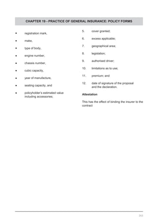 CHAPTER 19 - PRACTICE OF GENERAL INSURANCE: POLICY FORMS
•	 registration mark,
•	 make,
•	 type of body,
•	 engine number,
•	 chassis number,
•	 cubic capacity,
•	 year of manufacture,
•	 seating capacity, and
•	 policyholder’s estimated value
	 including accessories;
5.	 cover granted;
6.	 excess applicable;
7.	 geographical area;
8.	 legislation;
9.	 authorised driver;
10.	 limitations as to use;
11.	 premium; and
12.	 date of signature of the proposal
	 and the declaration.
Attestation
This has the effect of binding the insurer to the
contract
263
 