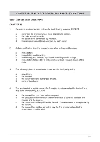CHAPTER 19 - PRACTICE OF GENERAL INSURANCE: POLICY FORMS
SELF - ASSESSMENT QUESTIONS
CHAPTER 19
1.	 Exclusions are inserted into policies for the following reasons, EXCEPT
	 a.	 cover can be provided under more appropriate policies.
	 b.	 the risks are uninsurable. 					
	 c.	 the cover is not demanded by insureds.
	 d.	 tnsurer requires additional premium for such cover.
2.	 A claim notification from the insured under a fire policy must be done
	 a.	 immediately.							
	 b.	 immediately, and in writing.
	 c.	 immediately,and followed by a notice in writing within 15 days.
	 d.	 immediately, followed by a written notice with all relevant details of the
		 claim.
3.	 The following persons are covered under a motor third party policy:
	 a.	 any drivers.							
	 b.	 the insured.
	 c.	 the insured and any authorized drivers.
	 d.	 none of the above.
4.	 The wording in the recital clause of a fire policy is not prescribed by the tariff and
	 may state the following, EXCEPT
	 a.	 the insured has proposed to the company.			
	 b.	 the proposal and declaration shall be the basis of contract between the
		 insured and the insurer.
	 c.	 the premium must be paid before the risk commencement or acceptance by
		 the insurer.
	 d.	 the insured has paid or agreed to pay the first premium stated in the
		 schedule as consideration.
264
 