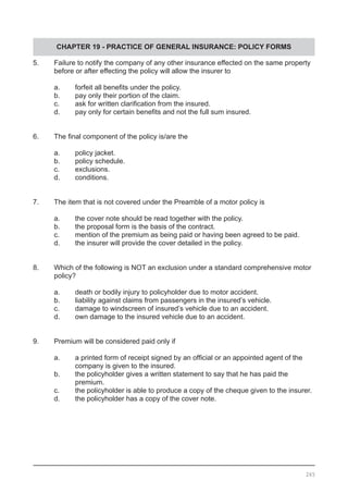 CHAPTER 19 - PRACTICE OF GENERAL INSURANCE: POLICY FORMS
5.	 Failure to notify the company of any other insurance effected on the same property
	 before or after effecting the policy will allow the insurer to
	 a.	 forfeit all benefits under the policy.
	 b.	 pay only their portion of the claim.			
	 c.	 ask for written clarification from the insured.
	 d.	 pay only for certain benefits and not the full sum insured.
6.	 The final component of the policy is/are the
	 a.	 policy jacket.
	 b.	 policy schedule.					
	 c.	 exclusions.
	 d.	 conditions.
7.	 The item that is not covered under the Preamble of a motor policy is
	 a.	 the cover note should be read together with the policy.
	 b.	 the proposal form is the basis of the contract.	
	 c.	 mention of the premium as being paid or having been agreed to be paid.
	 d.	 the insurer will provide the cover detailed in the policy.	
8.	 Which of the following is NOT an exclusion under a standard comprehensive motor 	
	 policy?
	 a.	 death or bodily injury to policyholder due to motor accident.
	 b.	 liability against claims from passengers in the insured’s vehicle.
	 c.	 damage to windscreen of insured’s vehicle due to an accident.
	 d.	 own damage to the insured vehicle due to an accident.
9.	 Premium will be considered paid only if
	 a.	 a printed form of receipt signed by an official or an appointed agent of the
		 company is given to the insured. 			
	 b.	 the policyholder gives a written statement to say that he has paid the 	
		 premium.
	 c.	 the policyholder is able to produce a copy of the cheque given to the insurer.
	 d.	 the policyholder has a copy of the cover note.
265
 