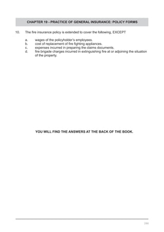 CHAPTER 19 - PRACTICE OF GENERAL INSURANCE: POLICY FORMS
10.	 The fire insurance policy is extended to cover the following, EXCEPT
	 a.	 wages of the policyholder’s employees.
	 b.	 cost of replacement of fire fighting appliances. 		
	 c.	 expenses incurred in preparing the claims documents.
	 d.	 fire brigade charges incurred in extinguishing fire at or adjoining the situation
		 of the property.
YOU WILL FIND THE ANSWERS AT THE BACK OF THE BOOK.
266
 