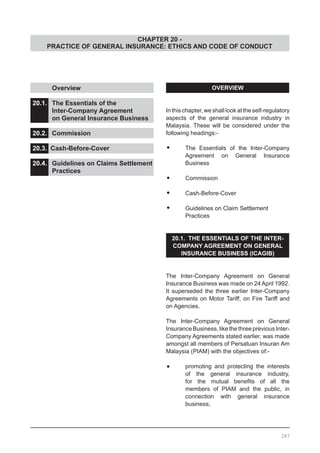 CHAPTER 20 -
PRACTICE OF GENERAL INSURANCE: ETHICS AND CODE OF CONDUCT
	 Overview					
			
20.1.	 The Essentials of the
	 Inter-Company Agreement
	 on General Insurance Business		
			
20.2.	 Commission				
				
20.3. Cash-Before-Cover				
			
20.4.	 Guidelines on Claims Settlement
	 Practices
OVERVIEW
In this chapter, we shall look at the self-regulatory
aspects of the general insurance industry in
Malaysia. These will be considered under the
following headings:-
•	 The Essentials of the Inter-Company
	 Agreement on General Insurance
	 Business
•	 Commission
•	 Cash-Before-Cover
•	 Guidelines on Claim Settlement
	 Practices
20.1. THE ESSENTIALS OF THE INTER-
COMPANY AGREEMENT ON GENERAL
INSURANCE BUSINESS (ICAGIB)
The Inter-Company Agreement on General
Insurance Business was made on 24 April 1992.
It superseded the three earlier Inter-Company
Agreements on Motor Tariff, on Fire Tariff and
on Agencies.
The Inter-Company Agreement on General
InsuranceBusiness,likethethreepreviousInter-
Company Agreements stated earlier, was made
amongst all members of Persatuan Insuran Am
Malaysia (PIAM) with the objectives of:-
•	 promoting and protecting the interests
	 of the general insurance industry,
	 for the mutual benefits of all the
	 members of PIAM and the public, in
	 connection with general insurance
	 business;
267
 
