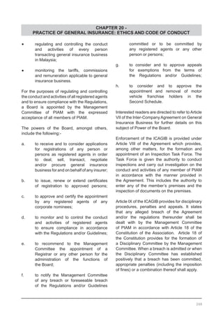 CHAPTER 20 -
PRACTICE OF GENERAL INSURANCE: ETHICS AND CODE OF CONDUCT
•	 regulating and controlling the conduct
	 and activities of every person
	 transacting general insurance business
	 in Malaysia;
•	 monitoring the tariffs, commissions
	 and remuneration applicable to general
	 insurance business.
For the purposes of regulating and controlling
the conduct and activities of all registered agents
and to ensure compliance with the Regulations,
a Board is appointed by the Management
Committee of PIAM with the expressed
acceptance of all members of PIAM.
The powers of the Board, amongst others,
include the following:-
a.	 to receive and to consider applications
	 for registrations of any person or
	 persons as registered agents in order
	 to deal, sell, transact, negotiate
	 and/or procure general insurance
	 business for and on behalf of any insurer;
b.	 to issue, renew or extend certificates
	 of registration to approved persons;
c.	 to approve and certify the appointment
	 by any registered agents of any
	 corporate nominees;
d.	 to monitor and to control the conduct
	 and activities of registered agents
	 to ensure compliance in accordance
	 with the Regulations and/or Guidelines;
e.	 to recommend to the Management
	 Committee the appointment of a
	 Registrar or any other person for the
	 administration of the functions of
	 the Board;
f.	 to notify the Management Committee
	 of any breach or foreseeable breach
	 of the Regulations and/or Guidelines
	 committed or to be committed by
	 any registered agents or any other
	 person or persons;
g.	 to consider and to approve appeals
	 for exemptions from the terms of
	 the Regulations and/or Guidelines;
h.	 to consider and to approve the
	 appointment and removal of motor
	 vehicle franchise holders in the
	 Second Schedule.
Interested readers are directed to refer to Article
VII of the Inter-Company Agreement on General
Insurance Business for further details on this
subject of Power of the Board.
Enforcement of the ICAGIB is provided under
Article VIII of the Agreement which provides,
among other matters, for the formation and
appointment of an Inspection Task Force. The
Task Force is given the authority to conduct
inspections and carry out investigation on the
conduct and activities of any member of PIAM
in accordance with the manner provided in
the Agreement. This includes the authority to
enter any of the member’s premises and the
inspection of documents on the premises.
Article IX of the ICAGIB provides for disciplinary
procedures, penalties and appeals. It states
that any alleged breach of the Agreement
and/or the regulations thereunder shall be
dealt with by the Management Committee
of PIAM in accordance with Article 18 of the
Constitution of the Association. Article 18 of
the Constitution provides for the formation of
a Disciplinary Committee by the Management
Committee. When a breach is admitted or when
the Disciplinary Committee has established
positively that a breach has been committed,
appropriate penalties (including the imposition
of fines) or a combination thereof shall apply.
268
 