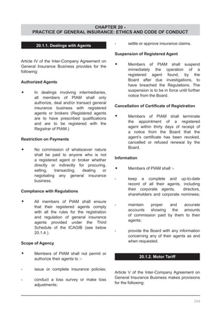 CHAPTER 20 -
PRACTICE OF GENERAL INSURANCE: ETHICS AND CODE OF CONDUCT
-	 settle or approve insurance claims.
Suspension of Registered Agent
•	 Members of PIAM shall suspend
	 immediately the operation of a
	 registered agent found, by the
	 Board after due investigations, to
	 have breached the Regulations. The
	 suspension is to be in force until further
	 notice from the Board.
Cancellation of Certificate of Registration
•	 Members of PIAM shall terminate
	 the appointment of a registered
	 agent within thirty days of receipt of
	 a notice from the Board that the
	 agent’s certificate has been revoked,
	 cancelled or refused renewal by the
	 Board.
Information
•	 Members of PIAM shall :-
-	 keep a complete and up-to-date
	 record of all their agents, including
	 their corporate agents, directors,
	 shareholders and corporate nominees;
-	 maintain proper and accurate
	 accounts showing the amounts
	 of commission paid by them to their
	 agents;
-	 provide the Board with any information
	 concerning any of their agents as and
	 when requested.
20.1.2. Motor Tariff
Article V of the Inter-Company Agreement on
General Insurance Business makes provisions
for the following:
20.1.1. Dealings with Agents
Article IV of the Inter-Company Agreement on
General Insurance Business provides for the
following:
Authorized Agents
•	 In dealings involving intermediaries,
	 all members of PIAM shall only
	 authorize, deal and/or transact general
	 insurance business with registered
	 agents or brokers (Registered agents
	 are to have prescribed qualifications
	 and are to be registered with the
	 Registrar of PIAM.)
Restriction on Payments
•	 No commission of whatsoever nature
	 shall be paid to anyone who is not
	 a registered agent or broker whether
	 directly or indirectly for procuring,
	 selling, transacting, dealing or
	 negotiating any general insurance
	 business.
Compliance with Regulations
•	 All members of PIAM shall ensure
	 that their registered agents comply
	 with all the rules for the registration
	 and regulation of general insurance
	 agents provided under the Third
	 Schedule of the ICAGIB (see below
	 20.1.4.).
Scope of Agency
•	 Members of PIAM shall not permit or
	 authorize their agents to :-
-	 issue or complete insurance policies;
-	 conduct a loss survey or make loss
	 adjustments;
269
 