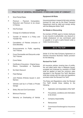 CHAPTER 20 -
PRACTICE OF GENERAL INSURANCE: ETHICS AND CODE OF CONDUCT
•	 Short Period Rates
•	 Premium – Payment, Computation,
	 Reduction and Premium to be shown
	 in Policies
•	 Hire Purchase
•	 Change of or Additional Vehicles
•	 Transfer of Interest in a Policy and
	 Transfer Fee
•	 Cancellation of Policies (inclusive of
	 Extra Benefits)
•	 Announcements to Public regarding
	 “Act” Policies
•	 Cover Permissible and Discounts under
	 “Act” Policies
•	 Cover Notes
•	 Certificate of Insurance - Original Issue,
	 Return, Cancellation or Duplicates
•	 No Claim Discount
•	 Fleet Ratings
•	 Joint Policies (Policies Issued in Joint
	 Names)
•	 Vehicles Laid Up in a Public or Private
	 Garage
•	 Strike, Riot and Civil Commotion
•	 Minimum Premium
•	 Warranty on Overloading of Vehicle
Equipment All Risks
Insurance policies in respect of all motor vehicles
licensed for road use by the Road Transport
Department shall be rated and comply strictly
with the Malaysian Motor Tariff.
No Rebate or Discounting
No member of PIAM, agent or broker shall give
to any insured or policyholder, any discount or
rebate whatsoever on any commission paid
or payable or on part or parts thereof under a
motor insurance policy.
20.1.3. Fire Tariff
Article VI of the Inter-Company Agreement on
General Insurance Business makes provision
for the following:
Revised Fire Tariff
All insurance policies covering loss of profits,
fire and allied perils risks in Malaysia issued,
accepted and endorsed by members of PIAM
shall be applied at least the minimum rates
stipulated in the Revised Fire Tariff. Members
shall also comply with the rules and regulations
provided under the Revised Fire Tariff.
The Rules and Regulations under the Revised
Fire Tariff include those relating to the
following:
•	 Application and interpretation of the Tariff
•	 Fire policies, conditions and information
	 to be shown
•	 Company responsibility
•	 Reinsurance
•	 Commission/brokerage/co-insurance
	 cost
271
 