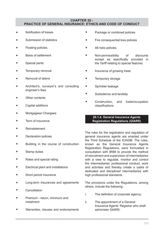 CHAPTER 20 -
PRACTICE OF GENERAL INSURANCE: ETHICS AND CODE OF CONDUCT
•	 Notification of losses
•	 Submission of statistics
•	 Floating policies.
•	 Basis of settlement
•	 Special perils
•	 Temporary removal
•	 Removal of debris
•	 Architect’s, surveyor’s and consulting
	 engineer’s fees
•	 Other contents
•	 Capital additions
•	 Mortgagees/ Chargees
•	 Term of insurance
•	 Reinstatement
•	 Declaration policies
•	 Building in the course of construction
•	 Stamp duties
•	 Rates and special rating
•	 Electrical plant and installations
•	 Short period insurance
•	 Long-term insurances and agreements
•	 Cancellation
•	 Premium - return, minimum and
	 instalment
•	 Warranties, clauses and endorsements
•	 Package or combined policies
•	 Fire consequential loss policies
•	 All risks policies
•	 Non-permissibility of discounts
	 except as specifically provided in
	 the Tariff relating to special features
•	 Insurance of growing trees
•	 Temporary storage
•	 Sprinkler leakage
•	 Subsidence and landslip
•	 Construction, and trade/occupation
	 classifications
20.1.4. General Insurance Agents
Registration Regulations (GIARR)
The rules for the registration and regulation of
general insurance agents are enacted under
the Third Schedule of the ICAGIB. The rules,
known as the General Insurance Agents
Registration Regulations, were formulated in
consultation with BNM to provide the method
of recruitment and supervision of intermediaries
with a view to regulate, monitor and control
the intermediaries’ professional conduct, work
and activities and thereby create a cadre of
dedicated and disciplined intermediaries with
high professional standards.
The provisions under the Regulations, among
others, include the following:
i.	 The definition of corporate agency;
ii.	 The appointment of a General
	 Insurance Agents’ Registrar who shall
	 administer GIARR;
272
 