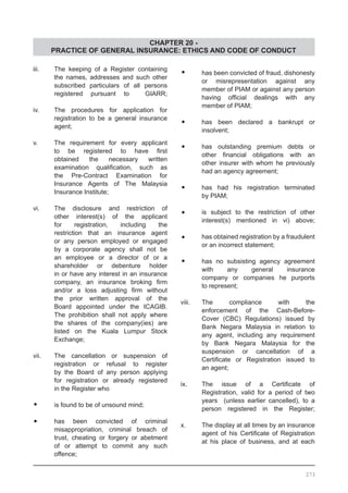 CHAPTER 20 -
PRACTICE OF GENERAL INSURANCE: ETHICS AND CODE OF CONDUCT
iii.	 The keeping of a Register containing
	 the names, addresses and such other
	 subscribed particulars of all persons
	 registered pursuant to GIARR;
iv.	 The procedures for application for
	 registration to be a general insurance
	 agent;
v.	 The requirement for every applicant
	 to be registered to have first
	 obtained the necessary written
	 examination qualification, such as
	 the Pre-Contract Examination for
	 Insurance Agents of The Malaysia
	 Insurance Institute;
vi.	 The disclosure and restriction of
	 other interest(s) of the applicant
	 for registration, including the
	 restriction that an insurance agent
	 or any person employed or engaged
	 by a corporate agency shall not be
	 an employee or a director of or a
	 shareholder or debenture holder
	 in or have any interest in an insurance
	 company, an insurance broking firm
	 and/or a loss adjusting firm without
	 the prior written approval of the
	 Board appointed under the ICAGIB.
	 The prohibition shall not apply where
	 the shares of the company(ies) are
	 listed on the Kuala Lumpur Stock
	 Exchange;
vii.	 The cancellation or suspension of
	 registration or refusal to register
	 by the Board of any person applying
	 for registration or already registered
	 in the Register who
•	 is found to be of unsound mind;
•	 has been convicted of criminal
	 misappropriation, criminal breach of
	 trust, cheating or forgery or abetment
	 of or attempt to commit any such
	 offence;
•	 has been convicted of fraud, dishonesty
	 or misrepresentation against any
	 member of PIAM or against any person
	 having official dealings with any
	 member of PIAM;
•	 has been declared a bankrupt or
	 insolvent;
•	 has outstanding premium debts or
	 other financial obligations with an
	 other insurer with whom he previously
	 had an agency agreement;
•	 has had his registration terminated
	 by PIAM;
•	 is subject to the restriction of other
	 interest(s) mentioned in vi) above;
•	 has obtained registration by a fraudulent
	 or an incorrect statement;
•	 has no subsisting agency agreement
	 with any general insurance
	 company or companies he purports
	 to represent;
viii.	 The compliance with the
	 enforcement of the Cash-Before-
	 Cover (CBC) Regulations) issued by
	 Bank Negara Malaysia in relation to
	 any agent, including any requirement
	 by Bank Negara Malaysia for the
	 suspension or cancellation of a
	 Certificate or Registration issued to
	 an agent;
ix.	 The issue of a Certificate of
	 Registration, valid for a period of two
	 years (unless earlier cancelled), to a
	 person registered in the Register;
x.	 The display at all times by an insurance
	 agent of his Certificate of Registration
	 at his place of business, and at each
273
 