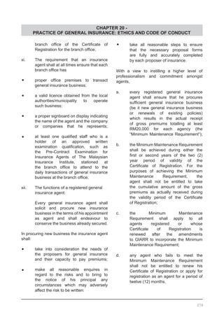 CHAPTER 20 -
PRACTICE OF GENERAL INSURANCE: ETHICS AND CODE OF CONDUCT
	 branch office of the Certificate of
	 Registration for the branch office;
xi.	 The requirement that an insurance
	 agent shall at all times ensure that each
	 branch office has
•	 proper office premises to transact
	 general insurance business;
•	 a valid licence obtained from the local
	 authorities/municipality to operate
	 such business;
•	 a proper signboard on display indicating
	 the name of the agent and the company
	 or companies that he represents;
•	 at least one qualified staff who is a
	 holder of an approved written
	 examination qualification, such as
	 the Pre-Contract Examination for
	 Insurance Agents of The Malaysian
	 Insurance Institute, stationed at
	 the branch office to attend to the
	 daily transactions of general insurance
	 business at the branch office;
xii.	 The functions of a registered general	
	 insurance agent:
	 Every general insurance agent shall
	 solicit and procure new insurance
	 business in the terms of his appointment
	 as agent and shall endeavour to
	 conserve the business already secured.
In procuring new business the insurance agent
shall:
•	 take into consideration the needs of
	 the proposers for general insurance
	 and their capacity to pay premiums;
•	 make all reasonable enquires in
	 regard to the risks and to bring to
	 the notice of his principal any
	 circumstances which may adversely
	 affect the risk to be written:
•	 take all reasonable steps to ensure
	 that the necessary proposal forms
	 are fully and accurately completed
	 by each proposer of insurance.
With a view to instilling a higher level of
professionalism and commitment amongst
agents,
a.	 every registered general insurance
	 agent shall ensure that he procures
	 sufficient general insurance business
	 (be it new general insurance business
	 or renewals of existing policies)
	 which results in the actual receipt
	 of gross premiums totalling at least
	 RM20,000 for each agency (the
	 “Minimum Maintenance Requirement”);
b.	 the Minimum Maintenance Requirement
	 shall be achieved during either the
	 first or second years of the two (2)
	 year period of validity of the
	 Certificate of Registration. For the
	 purposes of achieving the Minimum
	 Maintenance Requirement, the
	 agent shall not be entitled to take
	 the cumulative amount of the gross
	 premiums as actually received during
	 the validity period of the Certificate
	 of Registration;
c.	 the Minimum Maintenance
	 Requirement shall apply to all
	 agents registered or whose
	 Certificate of Registration is
	 renewed after the amendments
	 to GIARR to incorporate the Minimum
	 Maintenance Requirement;
d.	 any agent who fails to meet the
	 Minimum Maintenance Requirement
	 shall not be entitled to renew his
	 Certificate of Registration or apply for
	 registration as an agent for a period of
	 twelve (12) months.
274
 