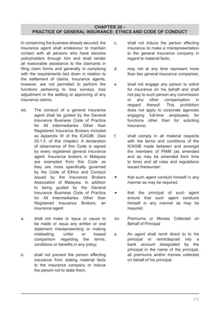 CHAPTER 20 -
PRACTICE OF GENERAL INSURANCE: ETHICS AND CODE OF CONDUCT
In conserving the business already secured, the
insurance agent shall endeavour to maintain
contact with all persons who have become
policyholders through him and shall render
all reasonable assistance to the claimants in
filing claim forms and generally in complying
with the requirements laid down in relation to
the settlement of claims. Insurance agents,
however, are not permitted to perform the
functions pertaining to loss surveys, loss
adjustment or the settling or approving of any
insurance claims;
xiii.	 The conduct of a general insurance
	 agent shall be guided by the General
	 Insurance Business Code of Practice
	 for All Intermediaries Other than
	 Registered Insurance Brokers included
	 as Appendix III of the ICAGIB. (See
	 20.1.5. of this chapter). A declaration
	 of observance of this Code is signed
	 by every registered general insurance
	 agent. Insurance brokers in Malaysia
	 are exempted from this Code as
	 they are more specifically governed
	 by the Code of Ethics and Conduct
	 issued by the Insurance Brokers
	 Association of Malaysia. In addition
	 to being guided by the General
	 Insurance Business Code of Practice
	 for All Intermediaries Other than
	 Registered Insurance Brokers, an
	 insurance agent
a.	 shall not make or issue or cause to
	 be made or issue any written or oral
	 statement misrepresenting or making
	 misleading, unfair or biased
	 comparison regarding the terms,
	 conditions or benefits in any policy;
b.	 shall not prevent the person effecting
	 insurance from stating material facts
	 to the insurance company or induce
	 the person not to state them;
c.	 shall not induce the person effecting
	 insurance to make a misrepresentation
	 to the general insurance company in
	 regard to material facts;
d.	 may not at any time represent more
	 than two general insurance companies;
e.	 shall not engage any person to solicit
	 for insurance on his behalf and shall
	 not pay to such person any commission
	 or any other compensation in
	 respect thereof. This prohibition
	 does not apply to corporate agencies
	 engaging full-time employees for
	 functions other than for soliciting
	 insurance;
f.	 shall comply in all material respects
	 with the terms and conditions of the
	 ICAGIB made between and amongst
	 the members of PIAM (as amended
	 and as may be amended from time
	 to time) and all rules and regulations
	 issued thereunder:
•	 that such agent conduct himself in any
	 manner as may be required,
•	 that the principal of such agent
	 ensure that such agent conducts
	 himself in any manner as may be
	 required.
xiv. 	 Premiums or Monies Collected on
	 Behalf of Principal
a.	 An agent shall remit direct to to his
	 principal or remit/deposit into a
	 bank account designated by the
	 principal in the name of the principal,
	 all premiums and/or monies collected
	 on behalf of his principal.
275
 