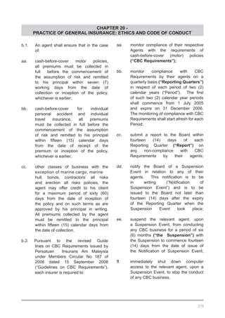 CHAPTER 20 -
PRACTICE OF GENERAL INSURANCE: ETHICS AND CODE OF CONDUCT
b.1.	 An agent shall ensure that in the case
	 of:
aa. 	 cash-before-cover motor policies,
	 all premiums must be collected in
	 full before the commencement of
	 the assumption of risk and remitted
	 to his principal within seven (7)
	 working days from the date of
	 collection or inception of the policy,
	 whichever is earlier;
	
bb.	 cash-before-cover for individual
	 personal accident and individual
	 travel insurance, all premiums
	 must be collected in full before the
	 commencement of the assumption
	 of risk and remitted to his principal
	 within fifteen (15) calendar days
	 from the date of receipt of the
	 premium or inception of the policy,
	 whichever is earlier;
cc. 	 other classes of business with the
	 exception of marine cargo, marine	
	 hull, bonds, contractors’ all risks
	 and erection all risks policies, the
	 agent may offer credit to his client
	 for a maximum period of sixty (60)
	 days from the date of inception of
	 the policy and on such terms as are
	 approved by his principal in writing.
	 All premiums collected by the agent
	 must be remitted to the principal
	 within fifteen (15) calendar days from
	 the date of collection.
b.2. Pursuant to the revised Guide
	 lines on CBC Requirements issued by
	 Persatuan Insurans Am Malaysia
	 under Members Circular No 187 of
	 2008 dated 15 September 2008
	 (“Guidelines on CBC Requirements”),
	 each insurer is required to:
aa.	 monitor compliance of their respective
	 Agents with the requirements of
	 cash-before-cover (motor) policies
	 (“CBC Requirements”);
bb.	 monitor compliance with CBC
	 Requirements by their agents on a
	 quarterly basis (“Reporting Quarters”)
	 in respect of each period of two (2)
	 calendar years (“Period”).   The first
	 of such two (2) calendar year periods
	 shall commence from 1 July 2005
	 and expire on 31 December 2006.
The monitoring of compliance with CBC
Requirements shall start afresh for each
Period;
cc.	 submit a report to the Board within
	 fourteen (14) days of each
	 Reporting Quarter (“Report”) on
	 any non-compliance with CBC
	 Requirements by their agents;
dd.	 notify the Board of a Suspension
	 Event in relation to any of their
	 agents.   This notification is to be
	 in writing (“Notification of
	 Suspension Event”) and is to be
	 issued to the Board not later than
	 fourteen (14) days after the expiry
	 of the Reporting Quarter when the
	 Suspension Event took place;
ee.	 suspend the relevant agent, upon
	 a Suspension Event, from conducting
	 any CBC business for a period of six
	 (6) months (“the Suspension”) with
	 the Suspension to commence fourteen
	 (14) days from the date of issue of
	 the Notification of Suspension Event;
ff.	 immediately shut down computer
	 access to the relevant agent, upon a
	 Suspension Event, to stop the conduct
	 of any CBC business.
276
 