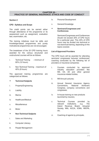 CHAPTER 20 -
PRACTICE OF GENERAL INSURANCE: ETHICS AND CODE OF CONDUCT
Section 2
CPD - Syllabus and Scope
The credit points can be earned either
through attendance of the programme or its
assessment such as assignment, evaluation
test, examination, etc.
The training initiatives must be skills and
knowledge-based programmes and purely
motivational programmes are not encouraged.
The breakdown of the 20 CPD training hours
awarded for the various structured and
unstructured courses will be as follows:
i.	 Technical Training	 - minimum of 		
	 60% (12 hours)
ii. 	 Non-Technical Training - maximum of 	
	 40% (8 hours)
The approved training programmes are
categorized as follows:
•	 Technical Subjects
i. 	 Property/Engineering
ii. 	 Liability
iii. 	 Marine
iv.	 Healthcare/Medical
v.	 Miscellaneous
vi.	 Motor
•	 Non-Technical Subjects
i.	 Sales and Marketing
ii.	 Computer Literacy
iii.	 People Management
iv.	 Personal Development
v.	 General Knowledge
•	 Seminars/Congresses and
	 Conferences
Seminars/Congresses and Conferences
should not exceed 20% of CPD hours
for a particular year. This 20% of CPD
hours may be divided into technical or
non-technical training, depending on the
topics covered.
List of Approved Providers
The CPD hours will be awarded for attending
seminars/ congresses/ lectures/ conferences/
coaching conducted by the following list of
providers or insurance companies:
i.	 Courses conducted by approved
	 industry education providers like
	 MII, CII, AII and other general
	 insurance-related bodies;
ii.	 MII Annual Lectures;
iii.	 Annual General Insurance Agency
	 Conventions, National Achievers
	 Congress, company conventions and
	 congresses;
iv.	 In-house training on new products
	 launched by insurers;
v.	 Technical Courses provided by
	 relevant institutions, e.g. The
	 Inland Revenue Board, Actuarial
	 Society, MIA, ACCA, ICMA, MICPA,
	 etc.
vi. 	 Coaching of agents by principals.
278
 
