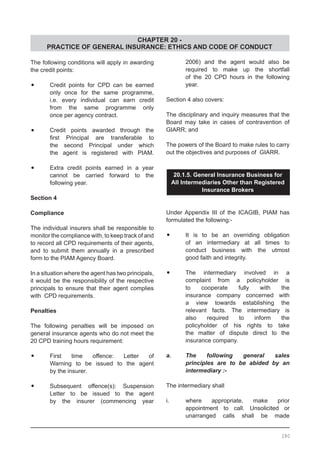 CHAPTER 20 -
PRACTICE OF GENERAL INSURANCE: ETHICS AND CODE OF CONDUCT
The following conditions will apply in awarding
the credit points:
•	 Credit points for CPD can be earned
	 only once for the same programme,
	 i.e. every individual can earn credit
	 from the same programme only
	 once per agency contract.
•	 Credit points awarded through the
	 first Principal are transferable to
	 the second Principal under which
	 the agent is registered with PIAM.
•	 Extra credit points earned in a year
	 cannot be carried forward to the
	 following year.
Section 4
Compliance
The individual insurers shall be responsible to
monitor the compliance with, to keep track of and
to record all CPD requirements of their agents,
and to submit them annually in a prescribed
form to the PIAM Agency Board.
In a situation where the agent has two principals,
it would be the responsibility of the respective
principals to ensure that their agent complies
with CPD requirements.
Penalties
The following penalties will be imposed on
general insurance agents who do not meet the
20 CPD training hours requirement:
•	 First time offence: Letter of
	 Warning to be issued to the agent
	 by the insurer.
•	 Subsequent offence(s): Suspension
	 Letter to be issued to the agent
	 by the insurer (commencing year
	 2006) and the agent would also be
	 required to make up the shortfall
	 of the 20 CPD hours in the following
	 year.
Section 4 also covers:
The disciplinary and inquiry measures that the
Board may take in cases of contravention of
GIARR; and
The powers of the Board to make rules to carry
out the objectives and purposes of GIARR.
20.1.5. General Insurance Business for
All Intermediaries Other than Registered
Insurance Brokers
Under Appendix III of the ICAGIB, PIAM has
formulated the following:-
•	 It is to be an overriding obligation
	 of an intermediary at all times to
	 conduct business with the utmost
	 good faith and integrity.
•	 The intermediary involved in a
	 complaint from a policyholder is
	 to cooperate fully with the
	 insurance company concerned with
	 a view towards establishing the
	 relevant facts. The intermediary is
	 also required to inform the
	 policyholder of his rights to take
	 the matter of dispute direct to the
	 insurance company.
a.	 The following general sales
	 principles are to be abided by an
	 intermediary :-
The intermediary shall
i.	 where appropriate, make prior
	 appointment to call. Unsolicited or
	 unarranged calls shall be made
280
 