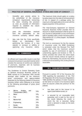 CHAPTER 20 -
PRACTICE OF GENERAL INSURANCE: ETHICS AND CODE OF CONDUCT
-	 thereafter give prompt advice to
	 the policyholder of the insurance
	 company’s requirements concerning
	 the claim, including the provision
	 as soon as possible of information
	 required to establish the nature
	 and extent of the loss;
-	 pass the information received
	 from the policyholder to the
	 insurance company without delay.
ii.	 take note that the Code specifically
	 forbids an intermediary from
	 performing the function of a loss
	 adjuster or surveyor or settling or
	 approving any insurance claims.
20.2. COMMISSION
An efficient and responsible insurer is one that
conducts its business in a prudent manner which
includes the exercise of control over collection
of premiums, expenses and its business
development strategies
The Guidelines to Control Operating Costs
of General Insurance Business issued by
BNM, revised on 31 December 1993, provide
amongst other matters for the maximum
gross commissions and agency-related
expenses for the following classes of insurance
business written within Malaysia to be limited
to the following percentages of gross direct
premiums:
The maximum limits should apply on a policy
by policy basis from the date of commencement
of risk. In respect of a package policy, the
maximum is that applicable to the cover with the
largest proportion of the premium.
The Inter-Company Agreement on General
Insurance Business further provides that no
discount or rebate whatsoever shall be given to
any insured or policyholder on any commission
paid or payable under a motor insurance policy.
(See section 20.1.2. of this chapter - No Rebate
or Discounting.)
The limit on commission for the fire classes
of insurance under the BNM Guidelines
is reiterated under the Revised Fire Tariff
which states that the maximum amount
payable by way of commission to agents,
underwriting agents and brokers is 15%. It
further provides that where the client deals
with the insurer directly without an agent or
broker as intermediary, the insurer may allow
a discount not exceeding 15% on the premium
receivable.
20.3. CASH-BEFORE-COVER
Pursuant to section 141 of the Insurance Act
1996 regarding the assumption of risk, Part
XV Regulation 65 of the Insurance Regulations
1996 identifies the policies of motor insurance
as that which an insurer or its insurance agent
shall not assume unless the premium for the
policies
•	 has been paid to the insurer or its
	 agent (cash-before-cover); or
•	 is secured by an irrevocable bank
	 guarantee and is paid by the end of
	 the month following the month in
	 which the risk is assumed, failing
	 which a demand is made on the bank
	 guarantee.
283
 