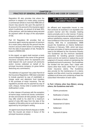 CHAPTER 20 -
PRACTICE OF GENERAL INSURANCE: ETHICS AND CODE OF CONDUCT
Regulation 65 also provides that where the
premium in respect of a motor policy covering
a commercial vehicle is more than RM5,000 an
insurer may assume risk upon the payment to
its account or the account of its insurance agent
whom it authorizes, an amount of at least 30%
of the premium, with the balance being secured
for payment within 45 days of the assumption
of risk.
Part XV Regulation 66 provides that an
insurance agent receiving payment of premium
for a motor policy shall pay the amount into the
insurer’s account within seven (7) working days
from the date of assumption of risk. Penalty for
breach is RM500,000.
In this regard, an agent shall maintain a bank
account designated in the name of the general
insurance company which he represents and
shall deposit into such account all premiums
and/or monies collected on behalf of his
principal insurance company (in gross before
deducting any commission).
The definition of “payment” has under Part XV of
the Insurance Regulations 1996 been extended
to include payment by way of credit/debit or
charge cards and electronic fund transfers
in the purchase of motor insurance. The old
regulations provide only for payment by way of
cash, cheque, money order or postal and bank
draft/cashier’s order.
In other classes of business with the exception
of marine cargo, marine hull, bonds, contractors’
all risks and erection all risks policies, the agent
may offer credit to his client for a maximum
period of sixty (60) days from the date of the
inception of the policy and on such terms as are
approved by his principal in writing.
An agent must ensure that all cheques or drafts
from the insured are drawn in favour of the
principal insurance company.
20.4. GUIDELINES ON CLAIMS
SETTLEMENT PRACTICES
An efficient and responsible insurer is one
that conducts its business in an equitable and
prudent manner and this includes meeting
claims promptly and in a fair manner. If claims
services and payments are delayed or withheld
without satisfactory reasons, policyholders will
lose confidence in the insurer and the insurance
industry. With this in consideration, BNM
issued the Guidelines on Claims Settlement
Practices in February 1995, which laid down
the basic principles of claims processing which
need to be followed by the insurance industry
The Guidelines are the minimum standards
prescribed for handling general insurance
claims and do not restrict or replace the sound
judgment of insurers aimed at maintaining the
goodwill and trust of customers. The Guidelines
are divided into two parts: Part I deals with
claims other than motor, while Part 11 covers
motor insurance claims. The Guidelines
also provide for the maintenance of a claims
register and files which must be complete and
updated at all times and containing at least the
subscribed information of each claim.
In Part I (Claims other than Motor), among
others, the Guidelines deal with:
i.	 Claims procedures
•	 Notification of claims	
•	 Verification of facts
•	 Assessment of claims
•	 Settlement
•	 Payment of claims
284
 