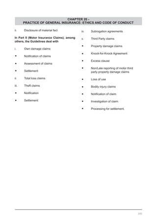 CHAPTER 20 -
PRACTICE OF GENERAL INSURANCE: ETHICS AND CODE OF CONDUCT
ii.	 Disclosure of material fact
In Part II (Motor Insurance Claims), among
others, the Guidelines deal with
i.	 Own damage claims
•	 Notification of claims
•	 Assessment of claims
•	 Settlement
ii.	 Total loss claims
iii.	 Theft claims
•	 Notification
•	 Settlement
iv.	 Subrogation agreements
v.	 Third Party claims
•	 Property damage claims
•	 Knock-for-Knock Agreement
•	 Excess clause
•	 Non/Late reporting of motor third
	 party property damage claims
•	 Loss of use
•	 Bodily injury claims
•	 Notification of claim
•	 Investigation of claim
•	 Processing for settlement.
285
 