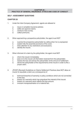 CHAPTER 20 -
PRACTICE OF GENERAL INSURANCE: ETHICS AND CODE OF CONDUCT
SELF - ASSESSMENT QUESTIONS
CHAPTER 20
1.	 Under the Inter-Company Agreement, agents are allowed to
	 a.	 issue or complete insurance policies.
	 b.	 settle and approve claims.				
	 c.	 conduct a loss survey.
	 d.	 collect premiums.
2.	 When approaching a prospective policyholder, the agent must NOT
	 a.	 surprise the prospective policyholder by calling when he is unprepared.
	 b.	 explain fully the essential provisions of the cover.
	 c.	 draw attention to any restrictions and exclusions. 	
	 d.	 identify the insurer.
3.	 When informed of a claim by the policyholder, the agent must NOT
	 a.	 inform the insurer immediately.
	 b.	 pass on to the insurer all information received from the policyholder..
	 c.	 assess the loss and advise the policyholder of the amount of settlement.	
	 d.	 advise the policyholder of the requirements of the insurer in order to file a
		 proper claim.
4.	 JPI/GPI (Revised) Guidelines on Claims Settlement Practices does NOT allow an
	 insurer to repudiate a claim as a consequence of
	 a.	 technical breaches of warranty or policy conditions which are not connected
		 to the loss.
	 b.	 breach of a warranty which has prejudiced the interest of the insurer.
	 c.	 breach of a warranty which affects the loss amount.
	 d.	 innocent misrepresentation of a material fact.
286
 