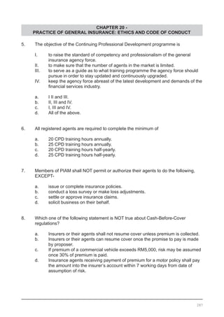 CHAPTER 20 -
PRACTICE OF GENERAL INSURANCE: ETHICS AND CODE OF CONDUCT
5.	 The objective of the Continuing Professional Development programme is
	 I.	 to raise the standard of competency and professionalism of the general
		 insurance agency force.
	 II.	 to make sure that the number of agents in the market is limited.
	 III.	 to serve as a guide as to what training programme the agency force should
		 pursue in order to stay updated and continuously upgraded.
	 IV.	 keep the agency force abreast of the latest development and demands of the
	 	 financial services industry. 		 	
	 a.	 I II and III.
	 b.	 II, III and IV.
	 c.	 I, III and IV.	
	 d.	 All of the above.
6.	 All registered agents are required to complete the minimum of
	 a.	 20 CPD training hours annually.			
	 b.	 25 CPD training hours annually.
	 c.	 20 CPD training hours half-yearly.
	 d.	 25 CPD training hours half-yearly.
7.	 Members of PIAM shall NOT permit or authorize their agents to do the following,
	 EXCEPT-
	 a.	 issue or complete insurance policies.
	 b.	 conduct a loss survey or make loss adjustments. 	
	 c.	 settle or approve insurance claims.
	 d.	 solicit business on their behalf.
8.	 Which one of the following statement is NOT true about Cash-Before-Cover  
	 regulations?
	 a.	 Insurers or their agents shall not resume cover unless premium is collected.
	 b.	 Insurers or their agents can resume cover once the promise to pay is made
		 by proposer.					
	 c.	 If premium of a commercial vehicle exceeds RM5,000, risk may be assumed
		 once 30% of premium is paid.
	 d.	 Insurance agents receiving payment of premium for a motor policy shall pay
		 the amount into the insurer’s account within 7 working days from date of
		 assumption of risk.
287
 