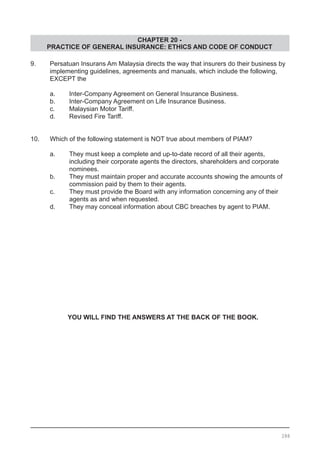 CHAPTER 20 -
PRACTICE OF GENERAL INSURANCE: ETHICS AND CODE OF CONDUCT
9.	 Persatuan Insurans Am Malaysia directs the way that insurers do their business by
	 implementing guidelines, agreements and manuals, which include the following,
	 EXCEPT the
	 a.	 Inter-Company Agreement on General Insurance Business.
	 b.	 Inter-Company Agreement on Life Insurance Business.
	 c.	 Malaysian Motor Tariff. 				
	 d.	 Revised Fire Tariff.
10.	 Which of the following statement is NOT true about members of PIAM?  
a.	 They must keep a complete and up-to-date record of all their agents,
	 including their corporate agents the directors, shareholders and corporate
	 nominees.
b.	 They must maintain proper and accurate accounts showing the amounts of
	 commission paid by them to their agents.
c.	 They must provide the Board with any information concerning any of their
	 agents as and when requested. 					
d.	 They may conceal information about CBC breaches by agent to PIAM.
YOU WILL FIND THE ANSWERS AT THE BACK OF THE BOOK.
288
 