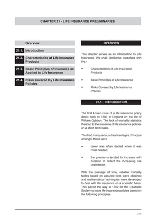 CHAPTER 21 - LIFE INSURANCE PRELIMINARIES
	 Overview					
			
21.1.	 Introduction					
			
21.2. 	 Characteristics of Life Insurance
	 Products
21.3.	 Basic Principles of Insurance as
	 Applied to Life Insurance 		
		
21.4.	 Risks Covered By Life Insurance
	 Policies
289
OVERVIEW
This chapter serves as an introduction to Life
Insurance. We shall familiarise ourselves with
the:-
•	 Characteristics of Life Insurance
	 Products
•	 Basic Principles of Life Insurance
•	 Risks Covered by Life Insurance
	 Policies
21.1. INTRODUCTION
The first known case of a life insurance policy
dated back to 1583 in England on the life of
William Gybbon. The lack of mortality statistics
then led to the issuance of life insurance policies
on a short-term basis.
This had many serious disadvantages. Principal
amongst these were
•	 cover was often denied when it was
	 most needed;
•	 the premiums tended to increase with
duration to reflect the increasing risk
undertaken.
With the passage of time, reliable mortality
tables based on assured lives were obtained
and mathematical techniques were developed
to deal with life insurance on a scientific basis.
This paved the way in 1762 for the Equitable
Society to issue life insurance policies based on
the following principles:
 