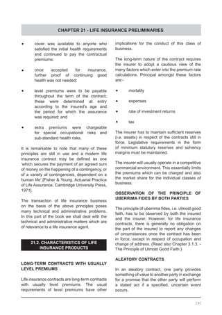 CHAPTER 21 - LIFE INSURANCE PRELIMINARIES
290
•	 cover was available to anyone who
	 satisfied the initial health requirements
	 and continued to pay the contractual
	 premiums;
•	 once accepted for insurance,
	 further proof of continuing good
	 health was not needed;
•	 level premiums were to be payable
	 throughout the term of the contract;
	 these were determined at entry
	 according to the insured’s age and
	 the period for which the assurance
	 was required; and
•	 extra premiums were chargeable
	 for special occupational risks and
	 sub-standard health risks.
It is remarkable to note that many of these
principles are still in use and a modern life
insurance contract may be defined as one
‘which secures the payment of an agreed sum
of money on the happening of a contingency, or
of a variety of contingencies, dependent on a
human life’ [Fisher & Young, Actuarial Practice
of Life Assurance, Cambridge University Press,
1971].
The transaction of life insurance business
on the basis of the above principles poses
many technical and administrative problems.
In this part of the book we shall deal with the
technical and administrative matters which are
of relevance to a life insurance agent.
21.2. CHARACTERISTICS OF LIFE
INSURANCE PRODUCTS
LONG-TERM CONTRACTS WITH USUALLY
LEVEL PREMIUMS
Life insurance contracts are long-term contracts
with usually level premiums. The usual
requirements of level premiums have other
implications for the conduct of this class of
business.
The long-term nature of the contract requires
the insurer to adopt a cautious view of the
many factors which enter into the premium rate
calculations. Principal amongst these factors
are:-
•	 mortality
•	 expenses
•	 rate of investment returns
•	 tax
The insurer has to maintain sufficient reserves
(i.e. assets) in respect of the contracts still in
force. Legislative requirements in the form
of minimum statutory reserves and solvency
margins must be maintained.
The insurer will usually operate in a competitive
commercial environment. This essentially limits
the premiums which can be charged and also
the market share for the individual classes of
business.
OBSERVATION OF THE PRINCIPLE OF
UBERRIMA FIDES BY BOTH PARTIES
The principle of uberrima fides, i.e. utmost good
faith, has to be observed by both the insured
and the insurer. However, for life insurance
contracts, there is generally no obligation on
the part of the insured to report any changes
of circumstances once the contract has been
in force, except in respect of occupation and
change of address. (Read also Chapter 3.1.3. -
The Principle of Utmost Good Faith.)
ALEATORY CONTRACTS
In an aleatory contract, one party provides
something of value to another party in exchange
for a promise that the other party will perform
a stated act if a specified, uncertain event
occurs.
 