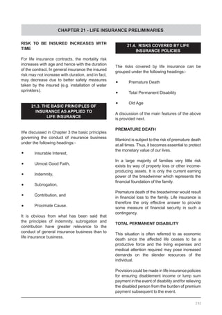 CHAPTER 21 - LIFE INSURANCE PRELIMINARIES
292
RISK TO BE INSURED INCREASES WITH
TIME
For life insurance contracts, the mortality risk
increases with age and hence with the duration
of the contract. In general insurance the insured
risk may not increase with duration, and in fact,
may decrease due to better safety measures
taken by the insured (e.g. installation of water
sprinklers).
21.3. THE BASIC PRINCIPLES OF
INSURANCE AS APPLIED TO
LIFE INSURANCE
We discussed in Chapter 3 the basic principles
governing the conduct of insurance business
under the following headings:-
•	 Insurable Interest,
•	 Utmost Good Faith,
•	 Indemnity,
•	 Subrogation,
•	 Contribution, and
•	 Proximate Cause.
It is obvious from what has been said that
the principles of indemnity, subrogation and
contribution have greater relevance to the
conduct of general insurance business than to
life insurance business.
21.4. RISKS COVERED BY LIFE
INSURANCE POLICIES
The risks covered by life insurance can be
grouped under the following headings:-
•	 Premature Death
•	 Total Permanent Disability
•	 Old Age
A discussion of the main features of the above
is provided next.
PREMATURE DEATH
Mankind is subject to the risk of premature death
at all times. Thus, it becomes essential to protect
the monetary value of our lives.
In a large majority of families very little risk
exists by way of property loss or other income-
producing assets. It is only the current earning
power of the breadwinner which represents the
financial foundation of the family.
Premature death of the breadwinner would result
in financial loss to the family. Life insurance is
therefore the only effective answer to provide
some measure of financial security in such a
contingency.
TOTAL PERMANENT DISABILITY
This situation is often referred to as economic
death since the affected life ceases to be a
productive force and the living expenses and
medical attention required may pose increased
demands on the slender resources of the
individual.
Provision could be made in life insurance policies
for ensuring disablement income or lump sum
payment in the event of disability and for relieving
the disabled person from the burden of premium
payment subsequent to the event.
 