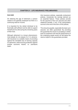 CHAPTER 21 - LIFE INSURANCE PRELIMINARIES
293
OLD AGE
On attaining the age of retirement, a person
ceases to be gainfully employed but there is a
continuing need for income.
It is important for the retired individual to be
financially self-sufficient and be able to support
himself and his wife during the remaining years
of their lives.
Although retirement is a known phenomenon,
most people do not prepare for it in advance.
Life insurance is a suitable means of providing
against the inevitable loss of earning capacity
on retirement, while ensuring protection against
another economic hazard, i.e. premature
death.
Life insurance policies, especially endowment
policies, incorporate the savings element as
an essential feature. These policies provide
for the payment of the sum assured and other
additional benefits, if any, if the policyholders
survive to the end of the term of the policies.
The amounts payable, especially the basic sum
assured, are often guaranteed. By providing
this guarantee the insurer is accepting a certain
level of investment risk that the performance of
the underlying assets would not fall below the
returns implicit in the guarantees provided.
 