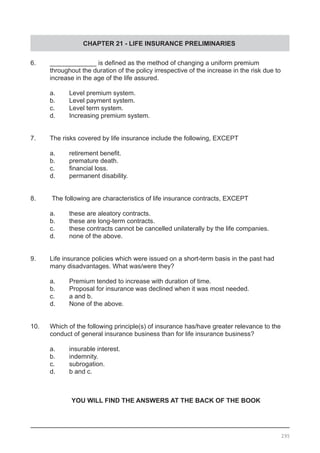 CHAPTER 21 - LIFE INSURANCE PRELIMINARIES
295
6.	 _____________ is defined as the method of changing a uniform premium
	 throughout the duration of the policy irrespective of the increase in the risk due to
	 increase in the age of the life assured.
a.	 Level premium system.
b.	 Level payment system.
c.	 Level term system.
d.	 Increasing premium system.
7.	 The risks covered by life insurance include the following, EXCEPT
a.	 retirement benefit.
b.	 premature death.
c.	 financial loss.
d.	 permanent disability.
8. The following are characteristics of life insurance contracts, EXCEPT
a.	 these are aleatory contracts.
b.	 these are long-term contracts.
c.	 these contracts cannot be cancelled unilaterally by the life companies.
d.	 none of the above.
9.	 Life insurance policies which were issued on a short-term basis in the past had
	 many disadvantages. What was/were they?
a.	 Premium tended to increase with duration of time.
b.	 Proposal for insurance was declined when it was most needed.
c.	 a and b.
d.	 None of the above.
10.	 Which of the following principle(s) of insurance has/have greater relevance to the
	 conduct of general insurance business than for life insurance business?
a.	 insurable interest.				
b.	 indemnity.
c.	 subrogation.					
d.	 b and c.
YOU WILL FIND THE ANSWERS AT THE BACK OF THE BOOK
 