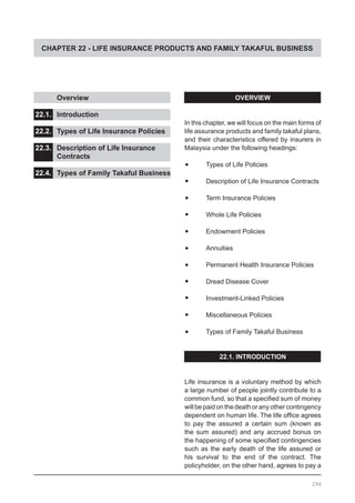CHAPTER 22 - LIFE INSURANCE PRODUCTS AND FAMILY TAKAFUL BUSINESS
	 Overview 					
				
22.1.	 Introduction
22.2.	 Types of Life Insurance Policies	
						
22.3.	 Description of Life Insurance
	 Contracts					
	
22.4.	 Types of Family Takaful Business
OVERVIEW
In this chapter, we will focus on the main forms of
life assurance products and family takaful plans,
and their characteristics offered by insurers in
Malaysia under the following headings:
•	 Types of Life Policies
•	 Description of Life Insurance Contracts
•	 Term Insurance Policies
•	 Whole Life Policies
•	 Endowment Policies
•	 Annuities
•	 Permanent Health Insurance Policies
•	 Dread Disease Cover
•	 Investment-Linked Policies
•	 Miscellaneous Policies
•	 Types of Family Takaful Business
22.1. INTRODUCTION
Life insurance is a voluntary method by which
a large number of people jointly contribute to a
common fund, so that a specified sum of money
willbepaidonthedeathoranyothercontingency
dependent on human life. The life office agrees
to pay the assured a certain sum (known as
the sum assured) and any accrued bonus on
the happening of some specified contingencies
such as the early death of the life assured or
his survival to the end of the contract. The
policyholder, on the other hand, agrees to pay a
296
 