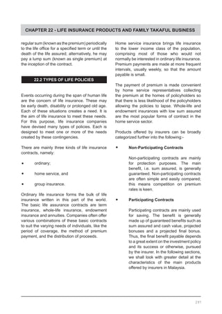 CHAPTER 22 - LIFE INSURANCE PRODUCTS AND FAMILY TAKAFUL BUSINESS
regular sum (known as the premium) periodically
to the life office for a specified term or until the
death of the life assured; alternatively, he may
pay a lump sum (known as single premium) at
the inception of the contract.
22.2 TYPES OF LIFE POLICIES
Events occurring during the span of human life
are the concern of life insurance. These may
be early death, disability or prolonged old age.
Each of these situations creates a need. It is
the aim of life insurance to meet these needs.
For this purpose, life insurance companies
have devised many types of policies. Each is
designed to meet one or more of the needs
created by these contingencies.
There are mainly three kinds of life insurance
contracts, namely:
•	 ordinary;
•	 home service, and
•	 group insurance.
Ordinary life insurance forms the bulk of life
insurance written in this part of the world.
The basic life assurance contracts are term
insurance, whole-life insurance, endowment
insurance and annuities. Companies often offer
various combinations of these basic contracts
to suit the varying needs of individuals, like the
period of coverage, the method of premium
payment, and the distribution of proceeds.
Home service insurance brings life insurance
to the lower income class of the population,
comprising most of those who would not
normally be interested in ordinary life insurance.
Premium payments are made at more frequent
intervals, usually weekly, so that the amount
payable is small.
The payment of premium is made convenient
by home service representatives collecting
the premium at the homes of policyholders so
that there is less likelihood of the policyholders
allowing the policies to lapse. Whole-life and
endowment insurances with low sum assured
are the most popular forms of contract in the
home service sector.
Products offered by insurers can be broadly
categorized further into the following:-
•	 Non-Participating Contracts
Non-participating contracts are mainly
for protection purposes. The main
benefit, i.e. sum assured, is generally
guaranteed. Non-participating contracts
are often simple and easily compared;
this means competition on premium
rates is keen.
	
•	 Participating Contracts
Participating contracts are mainly used
for saving. The benefit is generally
made up of guaranteed benefits such as
sum assured and cash value, projected
bonuses and a projected final bonus.
Thus, the final benefit payable depends
to a great extent on the investment policy
and its success or otherwise, pursued
by the insurer. In the following sections,
we shall look with greater detail at the
characteristics of the main products
offered by insurers in Malaysia.
297
 