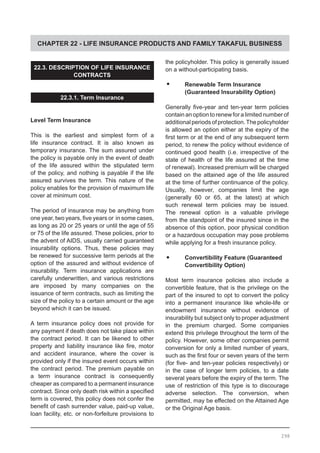 CHAPTER 22 - LIFE INSURANCE PRODUCTS AND FAMILY TAKAFUL BUSINESS
22.3. DESCRIPTION OF LIFE INSURANCE
CONTRACTS
22.3.1. Term Insurance
Level Term Insurance
This is the earliest and simplest form of a
life insurance contract. It is also known as
temporary insurance. The sum assured under
the policy is payable only in the event of death
of the life assured within the stipulated term
of the policy, and nothing is payable if the life
assured survives the term. This nature of the
policy enables for the provision of maximum life
cover at minimum cost.
The period of insurance may be anything from
one year, two years, five years or  in some cases,
as long as 20 or 25 years or until the age of 55
or 75 of the life assured. These policies, prior to
the advent of AIDS, usually carried guaranteed
insurability options. Thus, these policies may
be renewed for successive term periods at the
option of the assured and without evidence of
insurability. Term insurance applications are
carefully underwritten, and various restrictions
are imposed by many companies on the
issuance of term contracts, such as limiting the
size of the policy to a certain amount or the age
beyond which it can be issued.
A term insurance policy does not provide for
any payment if death does not take place within
the contract period. It can be likened to other
property and liability insurance like fire, motor
and accident insurance, where the cover is
provided only if the insured event occurs within
the contract period. The premium payable on
a term insurance contract is consequently
cheaper as compared to a permanent insurance
contract. Since only death risk within a specified
term is covered, this policy does not confer the
benefit of cash surrender value, paid-up value,
loan facility, etc. or non-forfeiture provisions to
the policyholder. This policy is generally issued
on a without-participating basis.
•	 Renewable Term Insurance
	 (Guaranteed Insurability Option)
Generally five-year and ten-year term policies
contain an option to renew for a limited number of
additional periods ofprotection.The policyholder
is allowed an option either at the expiry of the
first term or at the end of any subsequent term
period, to renew the policy without evidence of
continued good health (i.e. irrespective of the
state of health of the life assured at the time
of renewal). Increased premium will be charged
based on the attained age of the life assured
at the time of further continuance of the policy.
Usually, however, companies limit the age
(generally 60 or 65, at the latest) at which
such renewal term policies may be issued.
The renewal option is a valuable privilege
from the standpoint of the insured since in the
absence of this option, poor physical condition
or a hazardous occupation may pose problems
while applying for a fresh insurance policy.
•	 Convertibility Feature (Guaranteed
	 Convertibility Option)
Most term insurance policies also include a
convertible feature, that is the privilege on the
part of the insured to opt to convert the policy
into a permanent insurance like whole-life or
endowment insurance without evidence of
insurability but subject only to proper adjustment
in the premium charged. Some companies
extend this privilege throughout the term of the
policy. However, some other companies permit
conversion for only a limited number of years,
such as the first four or seven years of the term
(for five- and ten-year policies respectively) or
in the case of longer term policies, to a date
several years before the expiry of the term. The
use of restriction of this type is to discourage
adverse selection. The conversion, when
permitted, may be effected on the Attained Age
or the Original Age basis.
298
 
