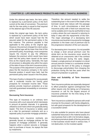 CHAPTER 22 - LIFE INSURANCE PRODUCTS AND FAMILY TAKAFUL BUSINESS
Under the attained age basis, the term policy
is replaced by a permanent policy of the form
current at the date of conversion. The premium
rate for the new policy is equal to that required
or the attained age of the life assured.
Under the original age basis, the term policy
is replaced by a permanent policy of the form
which would have been issued had the life
assured opted for the permanent policy in the
first instance. The premium payable is that
applicable to this policy at the original age.
However, the premium charged for a term policy
at the original age will be lower than that of the
permanent policy. Accordingly, most companies
require the insured to pay the difference
between the premium which would have been
paid had the policy been issued at the same
time as the original policy. Generally, this type
of conversion is allowable only within five years
of the date of issue of the term insurance policy.
The purpose of the adjustment in premium is to
place the life insurance company in the same
financial position it would have held, had the
permanent policy been issued in the first place.
This type of policy is designed for young people
with a moderate income but having good
prospects for increased income later. These
policies provide maximum protection at a low
cost with guaranteed renewability or conversion
options.
Decreasing Term Insurance
This type of insurance is an ordinary term
insurance with a sum assured which decreases
in amount at periodic intervals. It is generally
utilized to cover loans which are gradually being
repaid. This form of insurance is widely used
as a rider for permanent contracts and as a
separate policy to provide mortgage protection.
Decreasing term insurance contracts are
generally issued as mortgage policies for the
purpose of mortgage protection. It generally
happens when a person secures a mortgage
loan to purchase a house, he repays the loan
by instalments.
Therefore, the amount needed to settle the
outstanding loan in the event of the death of the
borrower would also reduce with the passage
of time. In such circumstances a level term
insurance policy with a fixed sum assured may
not be suitable and it may be worthwhile to have
a policy where the sum assured is reducing to
keep in step with the repayments of the loan.
The major advantage of a decreasing term
insuranceoverlevelterminsuranceformortgage
protection is the lower cost of premium due to
the progressive reduction of the sum assured.
For decreasing term insurance, it is not possible
to charge a level annual premium over the
whole term as the insurance cover would be
obtained at an uneconomic rate if the contract
was discontinued during the early stages.
Instead, a single premium at inception or a level
annual premium limited to a somewhat shorter
period than the term of the policy is charged
to discourage policyholders from dropping the
protection during the last few years when the
amount of protection is quite low.
Uses and Suitability of Term Insurance
Policies
Term insurance policies are especially designed
to afford protection against contingencies that
either require only the taking out of temporary
insurance or call for the largest amount of
insurance protection for the time being at the
lowest possible cost.
Term insurance is suitable for persons with small
incomes for the present, with family obligations,
but with good prospects for the development of
a successful career.
It is also suitable for persons who have placed
substantial resources in the material assets of a
new business that is still in its formative stages,
and where premature death of the key personnel
in that business would result in serious loss, if
not destruction, to the invested capital.
299
 