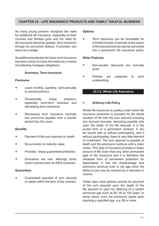 CHAPTER 22 - LIFE INSURANCE PRODUCTS AND FAMILY TAKAFUL BUSINESS
As many young persons recognize the need
for additional life insurance, especially as their
incomes and families grow and the need for
life insurance becomes greater, term insurance
through its conversion feature, if provided, can
serve as a hedge.
Asadditionalprotectionforloans,terminsurance
has been a boon to many borrowers as a means
of protecting mortgage obligations.
	 Summary: Term Insurance
Premiums
•	 Level monthly, quarterly, semi-annually
or annual premium.
•	 Occasionally single premium,
especially short-term business and
decreasing term insurance.
•	 Decreasing term insurance normally
has premiums payable over a shorter
period than the cover.
Benefits
•	 Payment of the sum assured on death.
•	 No surrender or maturity value.
•	 Provides cheap guaranteed protection.
•	 Exclusions are rare, although some
recent policies have an AIDS exclusion.
Guarantees
•	 Guaranteed payment of sum assured
on death within the term of the contract.
Options
•	 Term insurance can be renewable for
a limited number of periods at the option
of the assured and can also be converted
into a permanent life insurance policy.
Other Features
•	 Non-smoker discounts are normally
given.
•	 Policies are subjected to strict
underwriting.
22.3.2. Whole Life Assurance
•	 Ordinary Life Policy
Whole life insurance is a policy under which life
insurance protection is provided for the whole
duration of life with the sum assured including
any accrued bonuses, becoming payable only
upon the death of the life assured. It is the
purest form of a permanent contract. It can
be issued with or without participating, and if
without participating, there is very little element
of investment. The sum assured is payable at
death and the premiums continue until a claim
arises. This type of insurance provides a larger
amount of life cover than any other permanent
type of life insurance and it is therefore the
cheapest form of permanent protection for
dependants. It has the disadvantage that
premiums continue even in old age when the
ability to pay may be reduced by a reduction in
income.
These days most policies provide for payment
of the sum assured upon the death of the
life assured or upon his attaining of a certain
advanced age such as 85, 90 or 100 years. In
some cases, even the premiums cease upon
reaching a specified age, e.g. 85 or more.
300
 