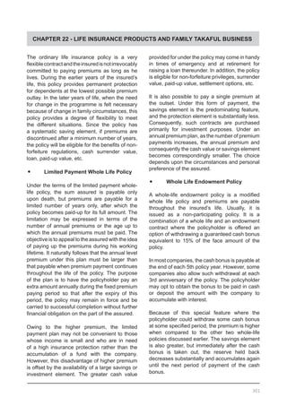 CHAPTER 22 - LIFE INSURANCE PRODUCTS AND FAMILY TAKAFUL BUSINESS
The ordinary life insurance policy is a very
flexiblecontractandtheinsuredisnotirrevocably
committed to paying premiums as long as he
lives. During the earlier years of the insured’s
life, this policy provides permanent protection
for dependents at the lowest possible premium
outlay. In the later years of life, when the need
for change in the programme is felt necessary
because of change in family circumstances, this
policy provides a degree of flexibility to meet
the different situations. Since the policy has
a systematic saving element, if premiums are
discontinued after a minimum number of years,
the policy will be eligible for the benefits of non-
forfeiture regulations, cash surrender value,
loan, paid-up value, etc.
•	 Limited Payment Whole Life Policy
Under the terms of the limited payment whole-
life policy, the sum assured is payable only
upon death, but premiums are payable for a
limited number of years only, after which the
policy becomes paid-up for its full amount. The
limitation may be expressed in terms of the
number of annual premiums or the age up to
which the annual premiums must be paid. The
objective is to appeal to the assured with the idea
of paying up the premiums during his working
lifetime. It naturally follows that the annual level
premium under this plan must be larger than
that payable when premium payment continues
throughout the life of the policy. The purpose
of the plan is to have the policyholder pay an
extra amount annually during the fixed premium
paying period so that after the expiry of this
period, the policy may remain in force and be
carried to successful completion without further
financial obligation on the part of the assured.
Owing to the higher premium, the limited
payment plan may not be convenient to those
whose income is small and who are in need
of a high insurance protection rather than the
accumulation of a fund with the company.
However, this disadvantage of higher premium
is offset by the availability of a large savings or
investment element. The greater cash value
provided for under the policy may come in handy
in times of emergency and at retirement for
raising a loan thereunder. In addition, the policy
is eligible for non-forfeiture privileges, surrender
value, paid-up value, settlement options, etc.
It is also possible to pay a single premium at
the outset. Under this form of payment, the
savings element is the predominating feature,
and the protection element is substantially less.
Consequently, such contracts are purchased
primarily for investment purposes. Under an
annual premium plan, as the number of premium
payments increases, the annual premium and
consequently the cash value or savings element
becomes correspondingly smaller. The choice
depends upon the circumstances and personal
preference of the assured.
•	 Whole Life Endowment Policy
A whole-life endowment policy is a modified
whole life policy and premiums are payable
throughout the insured’s life. Usually, it is
issued as a non-participating policy. It is a
combination of a whole life and an endowment
contract where the policyholder is offered an
option of withdrawing a guaranteed cash bonus
equivalent to 15% of the face amount of the
policy.
In most companies, the cash bonus is payable at
the end of each 5th policy year. However, some
companies also allow such withdrawal at each
3rd anniversary of the policy. The policyholder
may opt to obtain the bonus to be paid in cash
or deposit the amount with the company to
accumulate with interest.
Because of this special feature where the
policyholder could withdraw some cash bonus
at some specified period, the premium is higher
when compared to the other two whole-life
policies discussed earlier. The savings element
is also greater, but immediately after the cash
bonus is taken out, the reserve held back
decreases substantially and accumulates again
until the next period of payment of the cash
bonus.
301
 