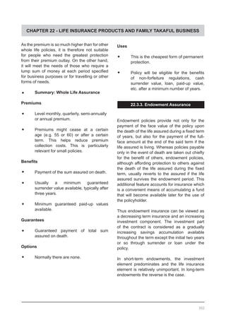 CHAPTER 22 - LIFE INSURANCE PRODUCTS AND FAMILY TAKAFUL BUSINESS
As the premium is so much higher than for other
whole life policies, it is therefore not suitable
for people who need the greatest protection
from their premium outlay. On the other hand,
it will meet the needs of those who require a
lump sum of money at each period specified
for business purposes or for travelling or other
forms of needs.
•	 Summary: Whole Life Assurance
Premiums
•	 Level monthly, quarterly, semi-annually
or annual premium.
•	 Premiums might cease at a certain
age (e.g. 55 or 60) or after a certain
term. This helps reduce premium
collection costs. This is particularly
relevant for small policies.
Benefits
•	 Payment of the sum assured on death.
•	 Usually a minimum guaranteed
surrender value available, typically after
three years.
•	 Minimum guaranteed paid-up values
available.
Guarantees
•	 Guaranteed payment of total sum
assured on death.
Options
•	 Normally there are none.
Uses
•	 This is the cheapest form of permanent
	 protection.
•	 Policy will be eligible for the benefits
of non-forfeiture regulations, cash
surrender value, loan, paid-up value,
etc. after a minimum number of years.
22.3.3. Endowment Assurance
Endowment policies provide not only for the
payment of the face value of the policy upon
the death of the life assured during a fixed term
of years, but also for the payment of the full-
face amount at the end of the said term if the
life assured is living. Whereas policies payable
only in the event of death are taken out chiefly
for the benefit of others, endowment policies,
although affording protection to others against
the death of the life assured during the fixed
term, usually reverts to the assured if the life
assured survives the endowment period. This
additional feature accounts for insurance which
is a convenient means of accumulating a fund
that will become available later for the use of
the policyholder.
Thus endowment insurance can be viewed as
a decreasing term insurance and an increasing
investment component. The investment part
of the contract is considered as a gradually
increasing savings accumulation available
throughout the term except the initial two years
or so through surrender or loan under the
policy.
In short-term endowments, the investment
element predominates and the life insurance
element is relatively unimportant. In long-term
endowments the reverse is the case.
302
 