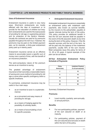 CHAPTER 22 - LIFE INSURANCE PRODUCTS AND FAMILY TAKAFUL BUSINESS
Uses of Endowment Insurance
Endowment insurance is useful in very many
ways. Short-term endowments are mostly
effected with the idea of investment or to
provide for the education of children but long-
term endowments are used for the dual purpose
of providing for old age or augmenting pension
and for protection of the family’s interests.
Usually the contracts are paid for by premiums
payable throughout the term but, if desired, the
premiums may be paid on the limited payment
plan, as for example, a thirty-year endowment
policy paid up in twenty years.
Endowment insurance serves as an effective
means to accumulate (save) a specific sum of
money over a period of time, with the benefit of
an insurance protection.
The semi-compulsory nature of the premium
serves as an incentive to saving.
The greatest advantage of endowment
insurance is that it provides a reasonable means
of saving and a sure method of providing for old
age or some other specific contingency within a
specific timeframe.
To summarize, endowment insurance may be
useful in four main ways:
•	 as an incentive to save in a systematic
	 manner;
•	 as a convenient and easy means of
	 providing for old age;
•	 as a means of hedging against the
	 possibility of untimely death;
•	 as a means of accumulating a fund
	 for specific purposes.
•	 Anticipated Endowment Insurance
Anticipated endowment insurance is essentially
an endowment policy with instalment cash
payments, also known as survival benefits,
by the insurers to the policyholder, payable at
regular intervals during the term of the policy.
This policy provides an additional benefit in
that the full sum assured shall be payable in
the event of the life assured’s death at any time
during the term of the policy. However, if the life
assured survives until the end of the term, he
will be paid only the balance of the instalment
payments, usually 50% of the sum insured.
Most companies issue this policy for terms of
15, 20 or 25 years. A typical example of this
plan can be as follows:
20-Year Anticipated Endowment Policy
Schedule of Payments
Summary: Endowment Insurance
Premiums
•	 Level monthly, quarterly, semi-annually
or annual premium.
Benefits
•	 For non-participating policies, payment
of the sum assured on death or at
maturity.
•	 For participating policies, payment of
the sum assured plus bonuses on death
within the term of the policy.
303
 