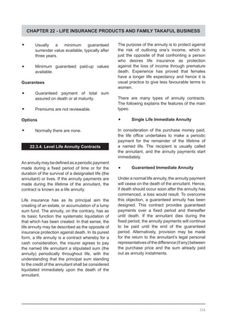 CHAPTER 22 - LIFE INSURANCE PRODUCTS AND FAMILY TAKAFUL BUSINESS
•	 Usually a minimum guaranteed
surrender value available, typically after
three years.
•	 Minimum guaranteed paid-up values
	 available.
Guarantees
•	 Guaranteed payment of total sum
assured on death or at maturity.
•	 Premiums are not reviewable.
Options
•	 Normally there are none.
22.3.4. Level Life Annuity Contracts
Anannuitymaybedefinedasaperiodicpayment
made during a fixed period of time or for the
duration of the survival of a designated life (the
annuitant) or lives. If the annuity payments are
made during the lifetime of the annuitant, the
contract is known as a life annuity.
Life insurance has as its principal aim the
creating of an estate, or accumulation of a lump
sum fund. The annuity, on the contrary, has as
its basic function the systematic liquidation of
that which has been created. In that sense, the
life annuity may be described as the opposite of
insurance protection against death. In its purest
form, a life annuity is a contract whereby for a
cash consideration, the insurer agrees to pay
the named life annuitant a stipulated sum (the
annuity) periodically throughout life, with the
understanding that the principal sum standing
to the credit of the annuitant shall be considered
liquidated immediately upon the death of the
annuitant.
The purpose of the annuity is to protect against
the risk of outliving one’s income, which is
just the opposite of that confronting a person
who desires life insurance as protection
against the loss of income through premature
death. Experience has proved that females
have a longer life expectancy and hence it is
usual practice to give less favourable terms to
women.
There are many types of annuity contracts.
The following explains the features of the main
types:
•	 Single Life Immediate Annuity
In consideration of the purchase money paid,
the life office undertakes to make a periodic
payment for the remainder of the lifetime of
a named life. The recipient is usually called
the annuitant, and the annuity payments start
immediately.
•	 Guaranteed Immediate Annuity
Under a normal life annuity, the annuity payment
will cease on the death of the annuitant. Hence,
if death should occur soon after the annuity has
commenced, a loss would result. To overcome
this objection, a guaranteed annuity has been
designed. This contract provides guaranteed
payments over a fixed period and thereafter
until death. If the annuitant dies during the
fixed period, the annuity payments will continue
to be paid until the end of the guaranteed
period. Alternatively, provision may be made
for the return to the annuitant’s legal personal
representativesofthedifference(ifany)between
the purchase price and the sum already paid
out as annuity instalments.
304
 