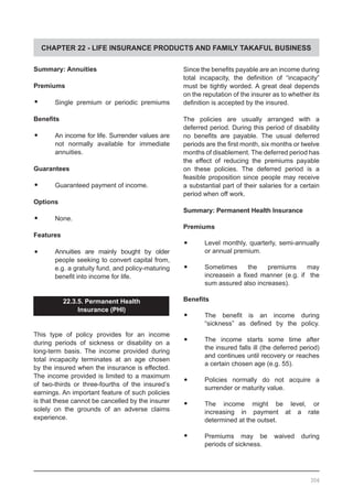 CHAPTER 22 - LIFE INSURANCE PRODUCTS AND FAMILY TAKAFUL BUSINESS
Summary: Annuities
Premiums
•	 Single premium or periodic premiums
Benefits
•	 An income for life. Surrender values are
not normally available for immediate
annuities.
Guarantees
•	 Guaranteed payment of income.
Options
•	 None.
Features
•	 Annuities are mainly bought by older
people seeking to convert capital from,
e.g. a gratuity fund, and policy-maturing
benefit into income for life.
22.3.5. Permanent Health
Insurance (PHI)
This type of policy provides for an income
during periods of sickness or disability on a
long-term basis. The income provided during
total incapacity terminates at an age chosen
by the insured when the insurance is effected.
The income provided is limited to a maximum
of two-thirds or three-fourths of the insured’s
earnings. An important feature of such policies
is that these cannot be cancelled by the insurer
solely on the grounds of an adverse claims
experience.
Since the benefits payable are an income during
total incapacity, the definition of “incapacity”
must be tightly worded. A great deal depends
on the reputation of the insurer as to whether its
definition is accepted by the insured.
The policies are usually arranged with a
deferred period. During this period of disability
no benefits are payable. The usual deferred
periods are the first month, six months or twelve
months of disablement. The deferred period has
the effect of reducing the premiums payable
on these policies. The deferred period is a
feasible proposition since people may receive
a substantial part of their salaries for a certain
period when off work.
Summary: Permanent Health Insurance
Premiums
•	 Level monthly, quarterly, semi-annually
	 or annual premium.
•	 Sometimes the premiums may
increasein a fixed manner (e.g. if   the
sum assured also increases).
Benefits
•	 The benefit is an income during
“sickness” as defined by the policy.
•	 The income starts some time after
the insured falls ill (the deferred period)
and continues until recovery or reaches
a certain chosen age (e.g. 55).
•	 Policies normally do not acquire a
surrender or maturity value.
•	 The income might be level, or
increasing in payment at a rate
determined at the outset.
•	 Premiums may be waived during
periods of sickness.
306
 